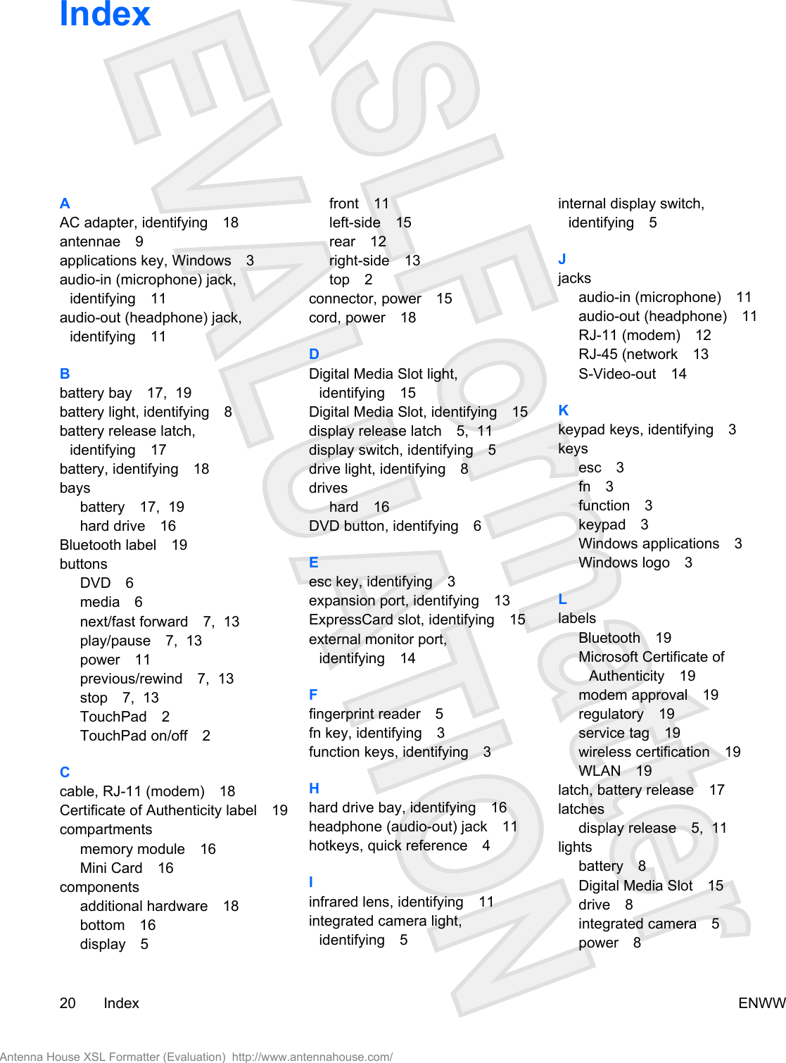IndexAAC adapter, identifying 18antennae 9applications key, Windows 3audio-in (microphone) jack,identifying 11audio-out (headphone) jack,identifying 11Bbattery bay 17,  19battery light, identifying 8battery release latch,identifying 17battery, identifying 18baysbattery 17,  19hard drive 16Bluetooth label 19buttonsDVD 6media 6next/fast forward 7,  13play/pause 7,  13power 11previous/rewind 7,  13stop 7,  13TouchPad 2TouchPad on/off 2Ccable, RJ-11 (modem) 18Certificate of Authenticity label 19compartmentsmemory module 16Mini Card 16componentsadditional hardware 18bottom 16display 5front 11left-side 15rear 12right-side 13top 2connector, power 15cord, power 18DDigital Media Slot light,identifying 15Digital Media Slot, identifying 15display release latch 5,  11display switch, identifying 5drive light, identifying 8driveshard 16DVD button, identifying 6Eesc key, identifying 3expansion port, identifying 13ExpressCard slot, identifying 15external monitor port,identifying 14Ffingerprint reader 5fn key, identifying 3function keys, identifying 3Hhard drive bay, identifying 16headphone (audio-out) jack 11hotkeys, quick reference 4Iinfrared lens, identifying 11integrated camera light,identifying 5internal display switch,identifying 5Jjacksaudio-in (microphone) 11audio-out (headphone) 11RJ-11 (modem) 12RJ-45 (network 13S-Video-out 14Kkeypad keys, identifying 3keysesc 3fn 3function 3keypad 3Windows applications 3Windows logo 3LlabelsBluetooth 19Microsoft Certificate ofAuthenticity 19modem approval 19regulatory 19service tag 19wireless certification 19WLAN 19latch, battery release 17latchesdisplay release 5,  11lightsbattery 8Digital Media Slot 15drive 8integrated camera 5power 820 Index ENWWAntenna House XSL Formatter (Evaluation)  http://www.antennahouse.com/