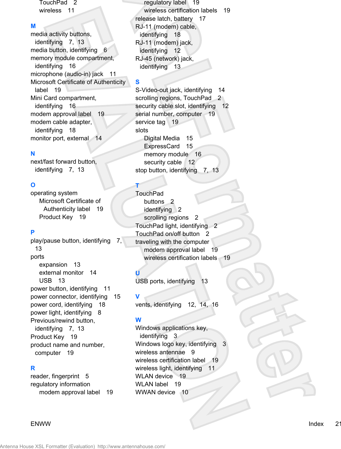 TouchPad 2wireless 11Mmedia activity buttons,identifying 7,  13media button, identifying 6memory module compartment,identifying 16microphone (audio-in) jack 11Microsoft Certificate of Authenticitylabel 19Mini Card compartment,identifying 16modem approval label 19modem cable adapter,identifying 18monitor port, external 14Nnext/fast forward button,identifying 7,  13Ooperating systemMicrosoft Certificate ofAuthenticity label 19Product Key 19Pplay/pause button, identifying 7, 13portsexpansion 13external monitor 14USB 13power button, identifying 11power connector, identifying 15power cord, identifying 18power light, identifying 8Previous/rewind button,identifying 7,  13Product Key 19product name and number,computer 19Rreader, fingerprint 5regulatory informationmodem approval label 19regulatory label 19wireless certification labels 19release latch, battery 17RJ-11 (modem) cable,identifying 18RJ-11 (modem) jack,identifying 12RJ-45 (network) jack,identifying 13SS-Video-out jack, identifying 14scrolling regions, TouchPad 2security cable slot, identifying 12serial number, computer 19service tag 19slotsDigital Media 15ExpressCard 15memory module 16security cable 12stop button, identifying 7,  13TTouchPadbuttons 2identifying 2scrolling regions 2TouchPad light, identifying 2TouchPad on/off button 2traveling with the computermodem approval label 19wireless certification labels 19UUSB ports, identifying 13Vvents, identifying 12,  14,  16WWindows applications key,identifying 3Windows logo key, identifying 3wireless antennae 9wireless certification label 19wireless light, identifying 11WLAN device 19WLAN label 19WWAN device 10ENWW Index 21Antenna House XSL Formatter (Evaluation)  http://www.antennahouse.com/
