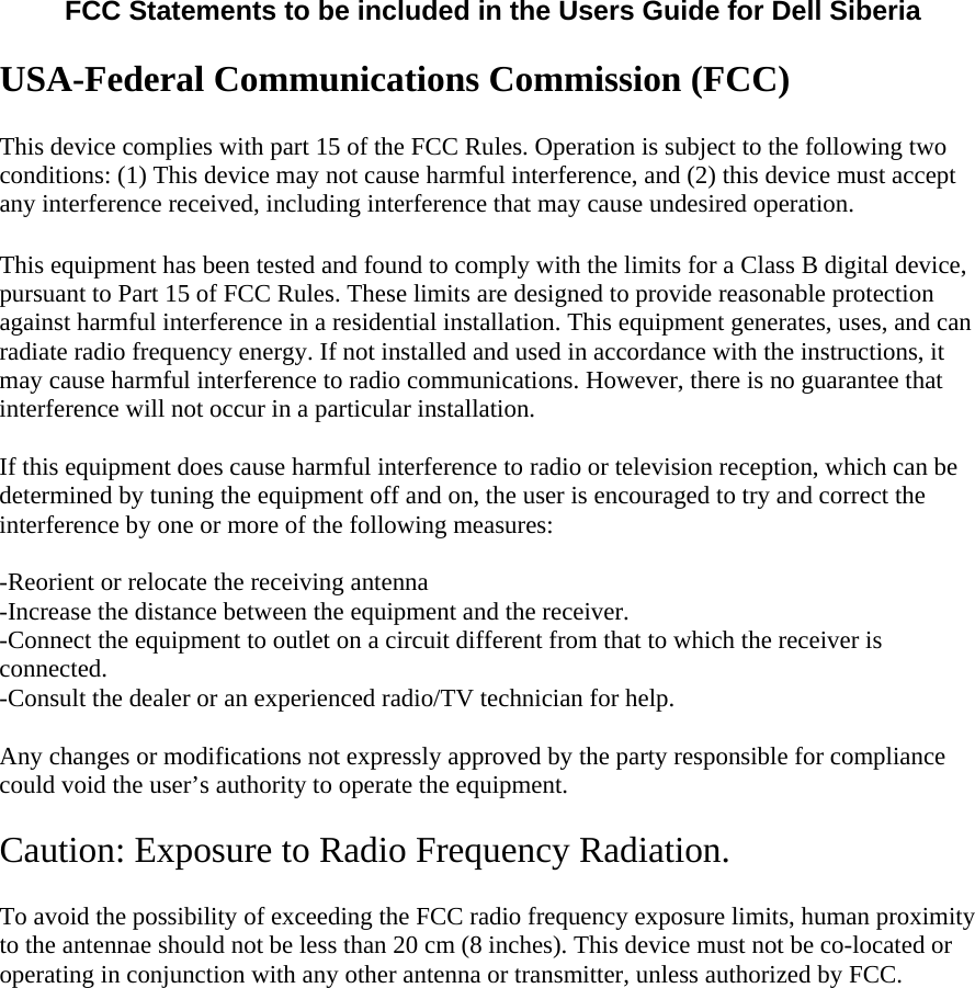  FCC Statements to be included in the Users Guide for Dell Siberia  USA-Federal Communications Commission (FCC) This device complies with part 15 of the FCC Rules. Operation is subject to the following two conditions: (1) This device may not cause harmful interference, and (2) this device must accept any interference received, including interference that may cause undesired operation. This equipment has been tested and found to comply with the limits for a Class B digital device, pursuant to Part 15 of FCC Rules. These limits are designed to provide reasonable protection against harmful interference in a residential installation. This equipment generates, uses, and can radiate radio frequency energy. If not installed and used in accordance with the instructions, it may cause harmful interference to radio communications. However, there is no guarantee that interference will not occur in a particular installation.  If this equipment does cause harmful interference to radio or television reception, which can be determined by tuning the equipment off and on, the user is encouraged to try and correct the interference by one or more of the following measures:  -Reorient or relocate the receiving antenna -Increase the distance between the equipment and the receiver. -Connect the equipment to outlet on a circuit different from that to which the receiver is connected. -Consult the dealer or an experienced radio/TV technician for help.  Any changes or modifications not expressly approved by the party responsible for compliance could void the user’s authority to operate the equipment.  Caution: Exposure to Radio Frequency Radiation. To avoid the possibility of exceeding the FCC radio frequency exposure limits, human proximity to the antennae should not be less than 20 cm (8 inches). This device must not be co-located or operating in conjunction with any other antenna or transmitter, unless authorized by FCC.   