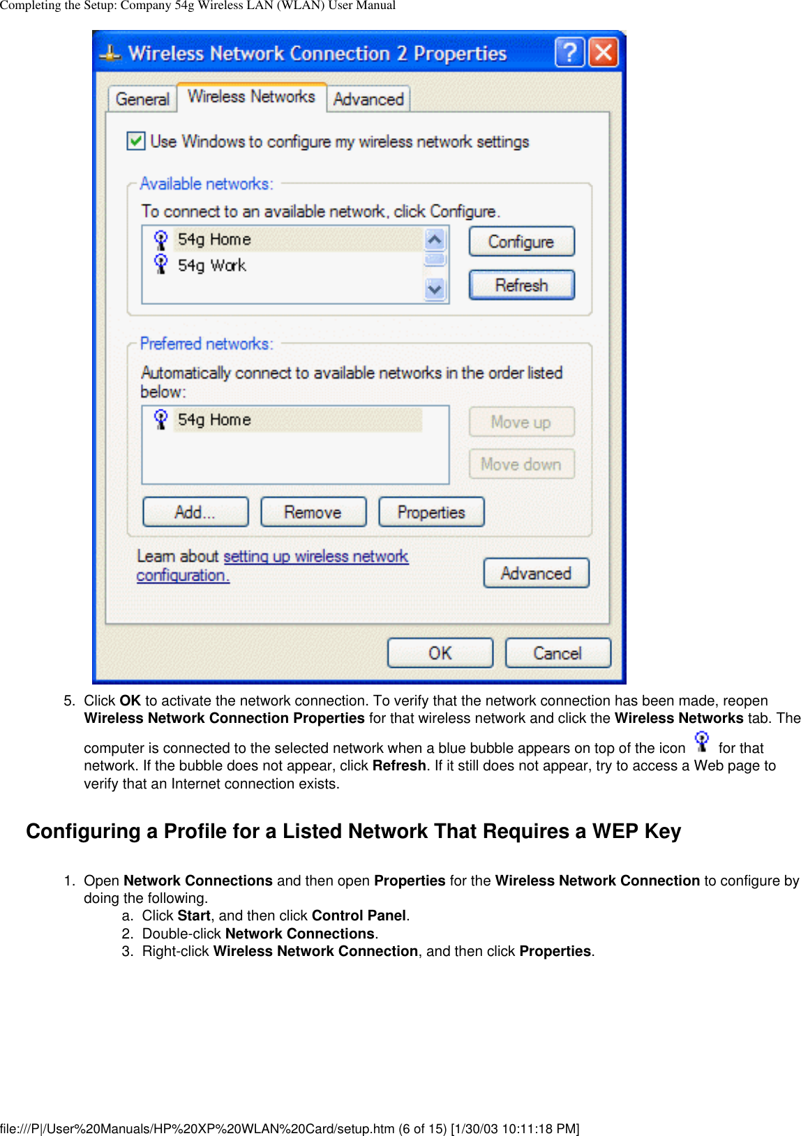 Completing the Setup: Company 54g Wireless LAN (WLAN) User Manual5.  Click OK to activate the network connection. To verify that the network connection has been made, reopen Wireless Network Connection Properties for that wireless network and click the Wireless Networks tab. The computer is connected to the selected network when a blue bubble appears on top of the icon   for that network. If the bubble does not appear, click Refresh. If it still does not appear, try to access a Web page to verify that an Internet connection exists. Configuring a Profile for a Listed Network That Requires a WEP Key1.  Open Network Connections and then open Properties for the Wireless Network Connection to configure by doing the following. a.  Click Start, and then click Control Panel.2.  Double-click Network Connections.3.  Right-click Wireless Network Connection, and then click Properties. file:///P|/User%20Manuals/HP%20XP%20WLAN%20Card/setup.htm (6 of 15) [1/30/03 10:11:18 PM]