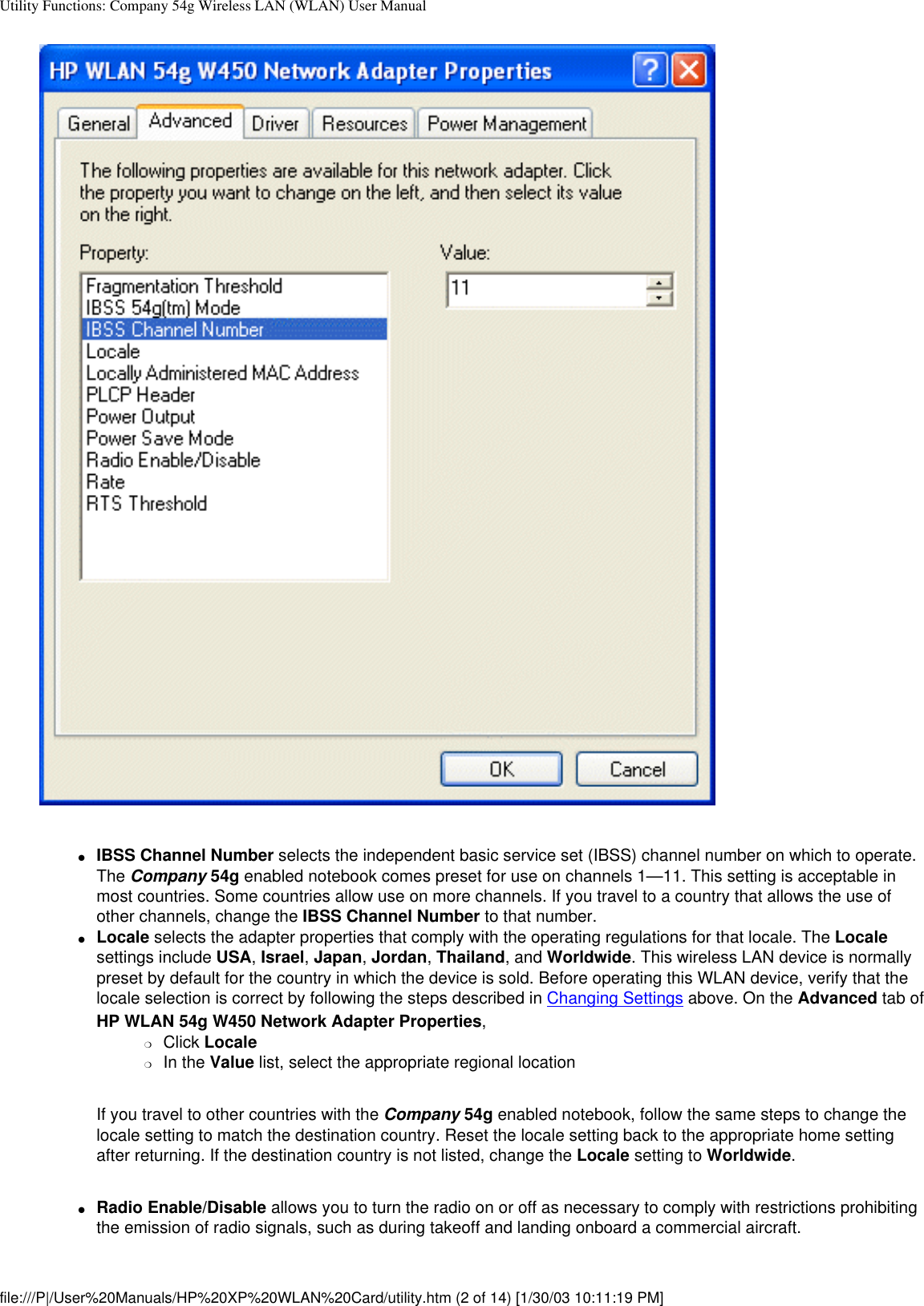 Utility Functions: Company 54g Wireless LAN (WLAN) User Manual●     IBSS Channel Number selects the independent basic service set (IBSS) channel number on which to operate. The Company 54g enabled notebook comes preset for use on channels 1—11. This setting is acceptable in most countries. Some countries allow use on more channels. If you travel to a country that allows the use of other channels, change the IBSS Channel Number to that number.●     Locale selects the adapter properties that comply with the operating regulations for that locale. The Locale settings include USA, Israel, Japan, Jordan, Thailand, and Worldwide. This wireless LAN device is normally preset by default for the country in which the device is sold. Before operating this WLAN device, verify that the locale selection is correct by following the steps described in Changing Settings above. On the Advanced tab of HP WLAN 54g W450 Network Adapter Properties, ❍     Click Locale❍     In the Value list, select the appropriate regional location If you travel to other countries with the Company 54g enabled notebook, follow the same steps to change the locale setting to match the destination country. Reset the locale setting back to the appropriate home setting after returning. If the destination country is not listed, change the Locale setting to Worldwide. ●     Radio Enable/Disable allows you to turn the radio on or off as necessary to comply with restrictions prohibiting the emission of radio signals, such as during takeoff and landing onboard a commercial aircraft.file:///P|/User%20Manuals/HP%20XP%20WLAN%20Card/utility.htm (2 of 14) [1/30/03 10:11:19 PM]