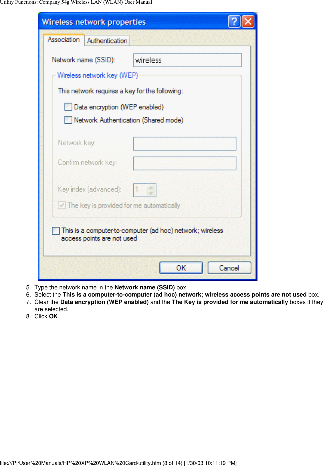 Utility Functions: Company 54g Wireless LAN (WLAN) User Manual5.  Type the network name in the Network name (SSID) box.6.  Select the This is a computer-to-computer (ad hoc) network; wireless access points are not used box.7.  Clear the Data encryption (WEP enabled) and the The Key is provided for me automatically boxes if they are selected.8.  Click OK. file:///P|/User%20Manuals/HP%20XP%20WLAN%20Card/utility.htm (8 of 14) [1/30/03 10:11:19 PM]