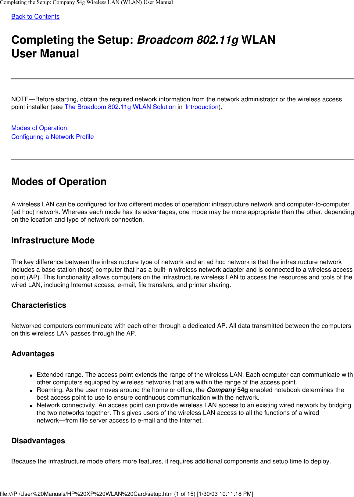 Completing the Setup: Company 54g Wireless LAN (WLAN) User ManualBack to Contents Completing the Setup: Broadcom 802.11g WLAN User ManualNOTE—Before starting, obtain the required network information from the network administrator or the wireless access point installer (see The Broadcom 802.11g WLAN Solution in  Introduction).Modes of OperationConfiguring a Network Profile Modes of OperationA wireless LAN can be configured for two different modes of operation: infrastructure network and computer-to-computer (ad hoc) network. Whereas each mode has its advantages, one mode may be more appropriate than the other, depending on the location and type of network connection.Infrastructure ModeThe key difference between the infrastructure type of network and an ad hoc network is that the infrastructure network includes a base station (host) computer that has a built-in wireless network adapter and is connected to a wireless access point (AP). This functionality allows computers on the infrastructure wireless LAN to access the resources and tools of the wired LAN, including Internet access, e-mail, file transfers, and printer sharing.CharacteristicsNetworked computers communicate with each other through a dedicated AP. All data transmitted between the computers on this wireless LAN passes through the AP. Advantages●     Extended range. The access point extends the range of the wireless LAN. Each computer can communicate with other computers equipped by wireless networks that are within the range of the access point.●     Roaming. As the user moves around the home or office, the Company 54g enabled notebook determines the best access point to use to ensure continuous communication with the network.●     Network connectivity. An access point can provide wireless LAN access to an existing wired network by bridging the two networks together. This gives users of the wireless LAN access to all the functions of a wired network—from file server access to e-mail and the Internet.Disadvantages Because the infrastructure mode offers more features, it requires additional components and setup time to deploy. file:///P|/User%20Manuals/HP%20XP%20WLAN%20Card/setup.htm (1 of 15) [1/30/03 10:11:18 PM]