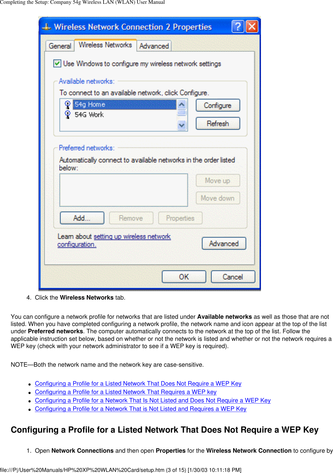 Completing the Setup: Company 54g Wireless LAN (WLAN) User Manual4.  Click the Wireless Networks tab.You can configure a network profile for networks that are listed under Available networks as well as those that are not listed. When you have completed configuring a network profile, the network name and icon appear at the top of the list under Preferred networks. The computer automatically connects to the network at the top of the list. Follow the applicable instruction set below, based on whether or not the network is listed and whether or not the network requires a WEP key (check with your network administrator to see if a WEP key is required).NOTE—Both the network name and the network key are case-sensitive.●     Configuring a Profile for a Listed Network That Does Not Require a WEP Key●     Configuring a Profile for a Listed Network That Requires a WEP key●     Configuring a Profile for a Network That Is Not Listed and Does Not Require a WEP Key●     Configuring a Profile for a Network That is Not Listed and Requires a WEP KeyConfiguring a Profile for a Listed Network That Does Not Require a WEP Key1.  Open Network Connections and then open Properties for the Wireless Network Connection to configure by file:///P|/User%20Manuals/HP%20XP%20WLAN%20Card/setup.htm (3 of 15) [1/30/03 10:11:18 PM]