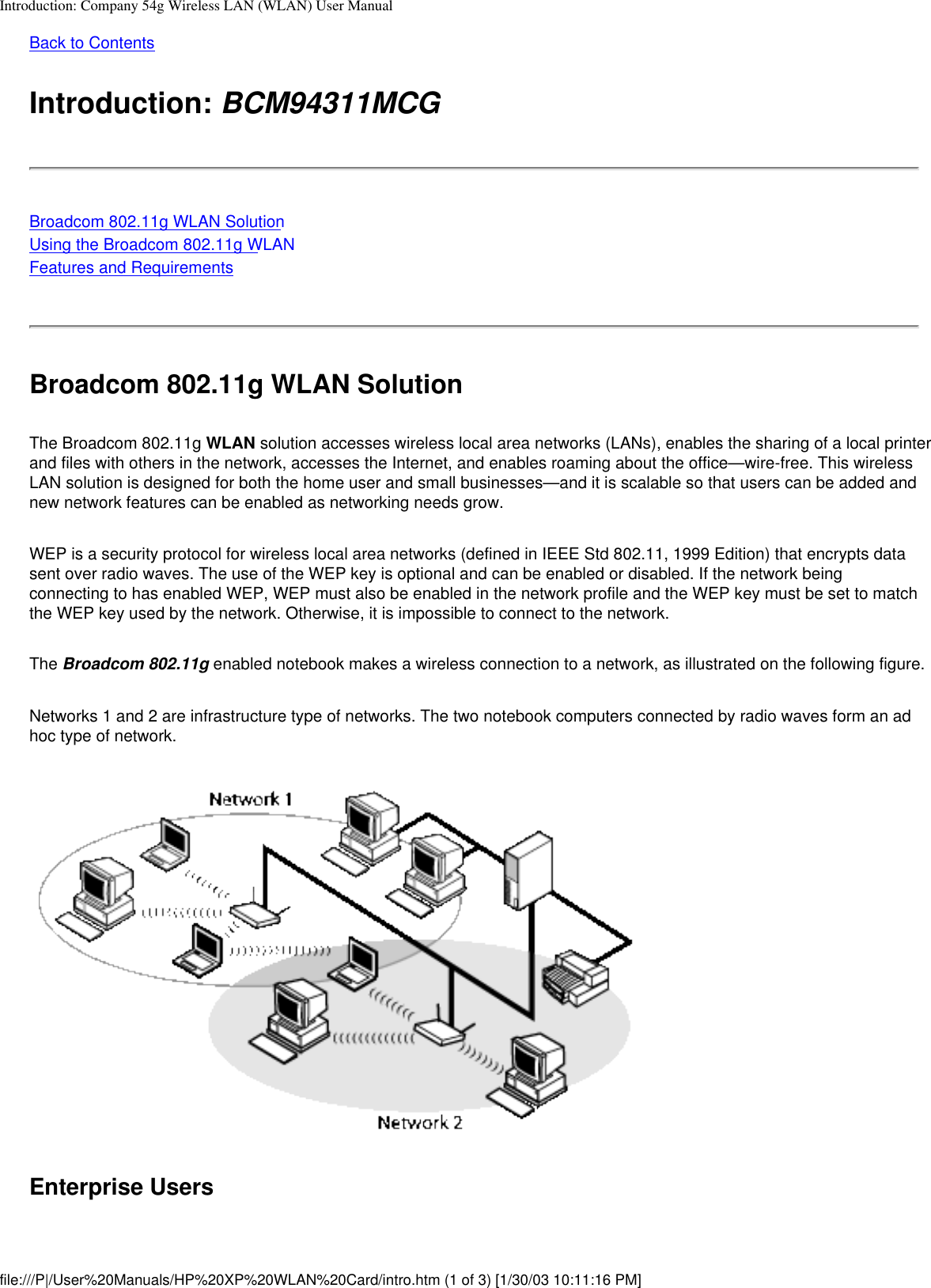 Introduction: Company 54g Wireless LAN (WLAN) User ManualBack to ContentsIntroduction: BCM94311MCGBroadcom 802.11g WLAN SolutionUsing the Broadcom 802.11g WLANFeatures and RequirementsBroadcom 802.11g WLAN SolutionThe Broadcom 802.11g WLAN solution accesses wireless local area networks (LANs), enables the sharing of a local printer and files with others in the network, accesses the Internet, and enables roaming about the office—wire-free. This wireless LAN solution is designed for both the home user and small businesses—and it is scalable so that users can be added and new network features can be enabled as networking needs grow.WEP is a security protocol for wireless local area networks (defined in IEEE Std 802.11, 1999 Edition) that encrypts data sent over radio waves. The use of the WEP key is optional and can be enabled or disabled. If the network being connecting to has enabled WEP, WEP must also be enabled in the network profile and the WEP key must be set to match the WEP key used by the network. Otherwise, it is impossible to connect to the network.The Broadcom 802.11g enabled notebook makes a wireless connection to a network, as illustrated on the following figure.Networks 1 and 2 are infrastructure type of networks. The two notebook computers connected by radio waves form an ad hoc type of network.Enterprise Usersfile:///P|/User%20Manuals/HP%20XP%20WLAN%20Card/intro.htm (1 of 3) [1/30/03 10:11:16 PM]