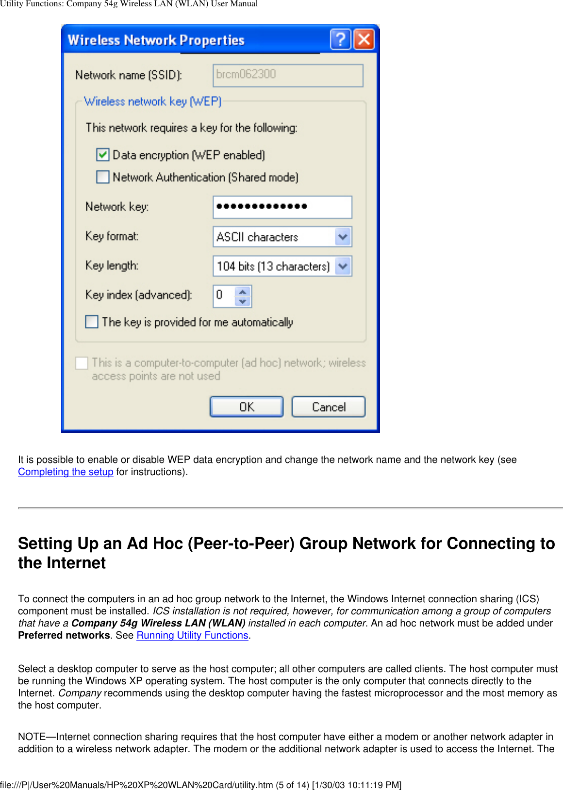 Utility Functions: Company 54g Wireless LAN (WLAN) User ManualIt is possible to enable or disable WEP data encryption and change the network name and the network key (see Completing the setup for instructions). Setting Up an Ad Hoc (Peer-to-Peer) Group Network for Connecting to the InternetTo connect the computers in an ad hoc group network to the Internet, the Windows Internet connection sharing (ICS) component must be installed. ICS installation is not required, however, for communication among a group of computers that have a Company 54g Wireless LAN (WLAN) installed in each computer. An ad hoc network must be added under Preferred networks. See Running Utility Functions.Select a desktop computer to serve as the host computer; all other computers are called clients. The host computer must be running the Windows XP operating system. The host computer is the only computer that connects directly to the Internet. Company recommends using the desktop computer having the fastest microprocessor and the most memory as the host computer.NOTE—Internet connection sharing requires that the host computer have either a modem or another network adapter in addition to a wireless network adapter. The modem or the additional network adapter is used to access the Internet. The file:///P|/User%20Manuals/HP%20XP%20WLAN%20Card/utility.htm (5 of 14) [1/30/03 10:11:19 PM]