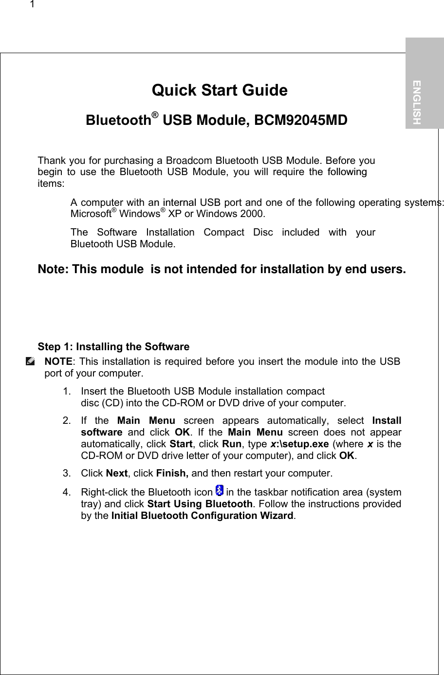 1        Quick Start Guide   Bluetooth® USB Module, BCM92045MD  Thank you for purchasing a Broadcom Bluetooth USB Module. Before you begin to use the Bluetooth USB Module, you will require the followingitems:   A computer with an internal USB port and one of the following operating systems: Microsoft® Windows® XP or Windows 2000.   The Software Installation Compact Disc included with your  Bluetooth USB Module.  Note: This module  is not intended for installation by end users.  Step 1: Installing the Software  NOTE: This installation is required before you insert the module into the USB port of your computer. 1. Insert the Bluetooth USB Module installation compact disc (CD) into the CD-ROM or DVD drive of your computer. 2. If the Main Menu screen appears automatically, select Install software and click OK. If the Main Menu screen does not appear automatically, click Start, click Run, type x:\setup.exe (where x is the CD-ROM or DVD drive letter of your computer), and click OK. 3. Click Next, click Finish, and then restart your computer. 4.  Right-click the Bluetooth icon   in the taskbar notification area (system tray) and click Start Using Bluetooth. Follow the instructions provided by the Initial Bluetooth Configuration Wizard.   1.           ENGLISH  