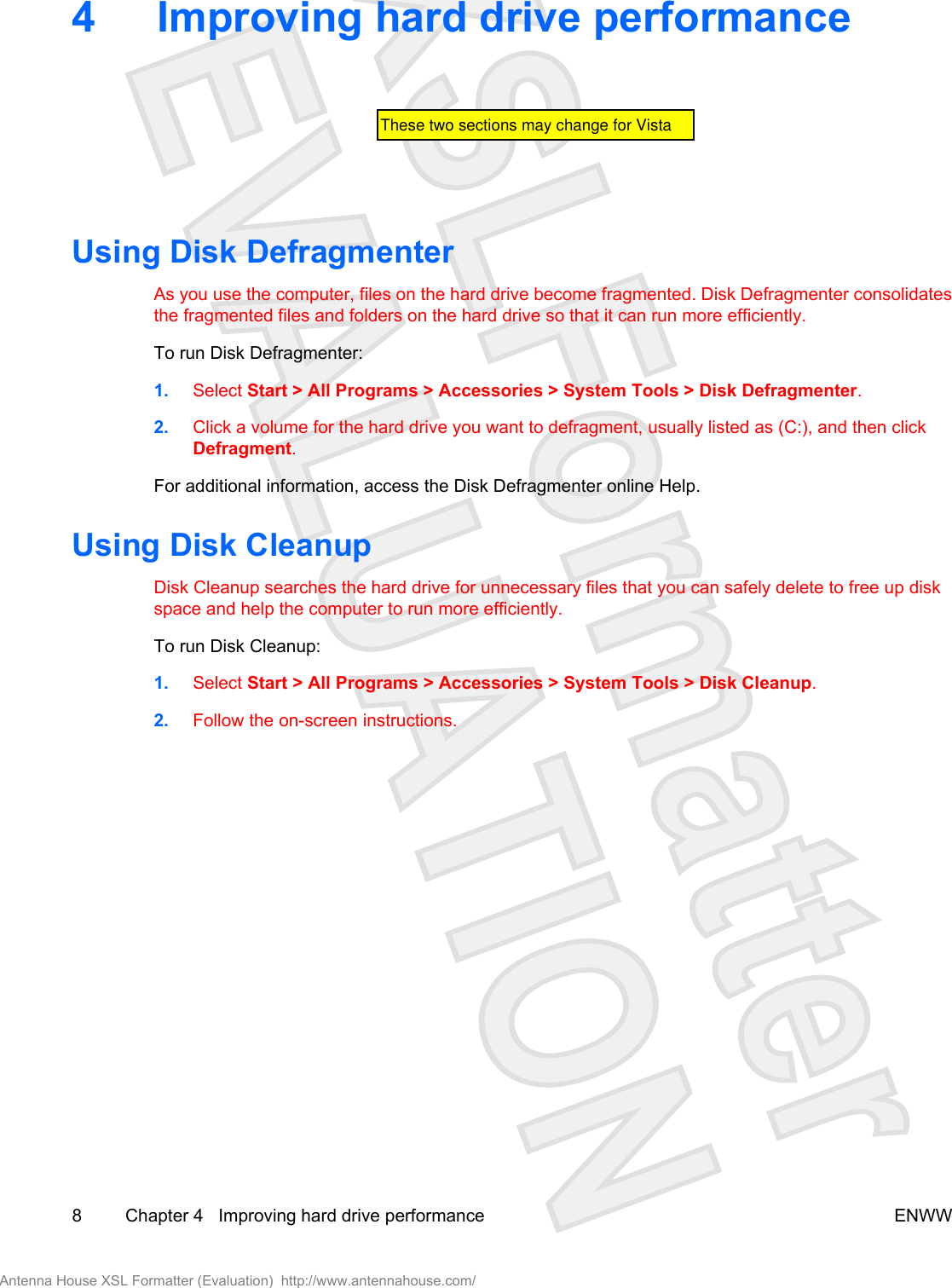 4 Improving hard drive performanceUsing Disk DefragmenterAs you use the computer, files on the hard drive become fragmented. Disk Defragmenter consolidatesthe fragmented files and folders on the hard drive so that it can run more efficiently.To run Disk Defragmenter:1. Select Start &gt; All Programs &gt; Accessories &gt; System Tools &gt; Disk Defragmenter.2. Click a volume for the hard drive you want to defragment, usually listed as (C:), and then clickDefragment.For additional information, access the Disk Defragmenter online Help.Using Disk CleanupDisk Cleanup searches the hard drive for unnecessary files that you can safely delete to free up diskspace and help the computer to run more efficiently.To run Disk Cleanup:1. Select Start &gt; All Programs &gt; Accessories &gt; System Tools &gt; Disk Cleanup.2. Follow the on-screen instructions.8 Chapter 4   Improving hard drive performance ENWWAntenna House XSL Formatter (Evaluation)  http://www.antennahouse.com/These two sections may change for Vista