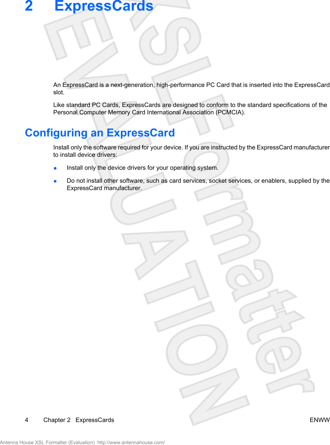 2 ExpressCardsAn ExpressCard is a next-generation, high-performance PC Card that is inserted into the ExpressCardslot.Like standard PC Cards, ExpressCards are designed to conform to the standard specifications of thePersonal Computer Memory Card International Association (PCMCIA).Configuring an ExpressCardInstall only the software required for your device. If you are instructed by the ExpressCard manufacturerto install device drivers:●Install only the device drivers for your operating system.●Do not install other software, such as card services, socket services, or enablers, supplied by theExpressCard manufacturer.4 Chapter 2   ExpressCards ENWWAntenna House XSL Formatter (Evaluation)  http://www.antennahouse.com/