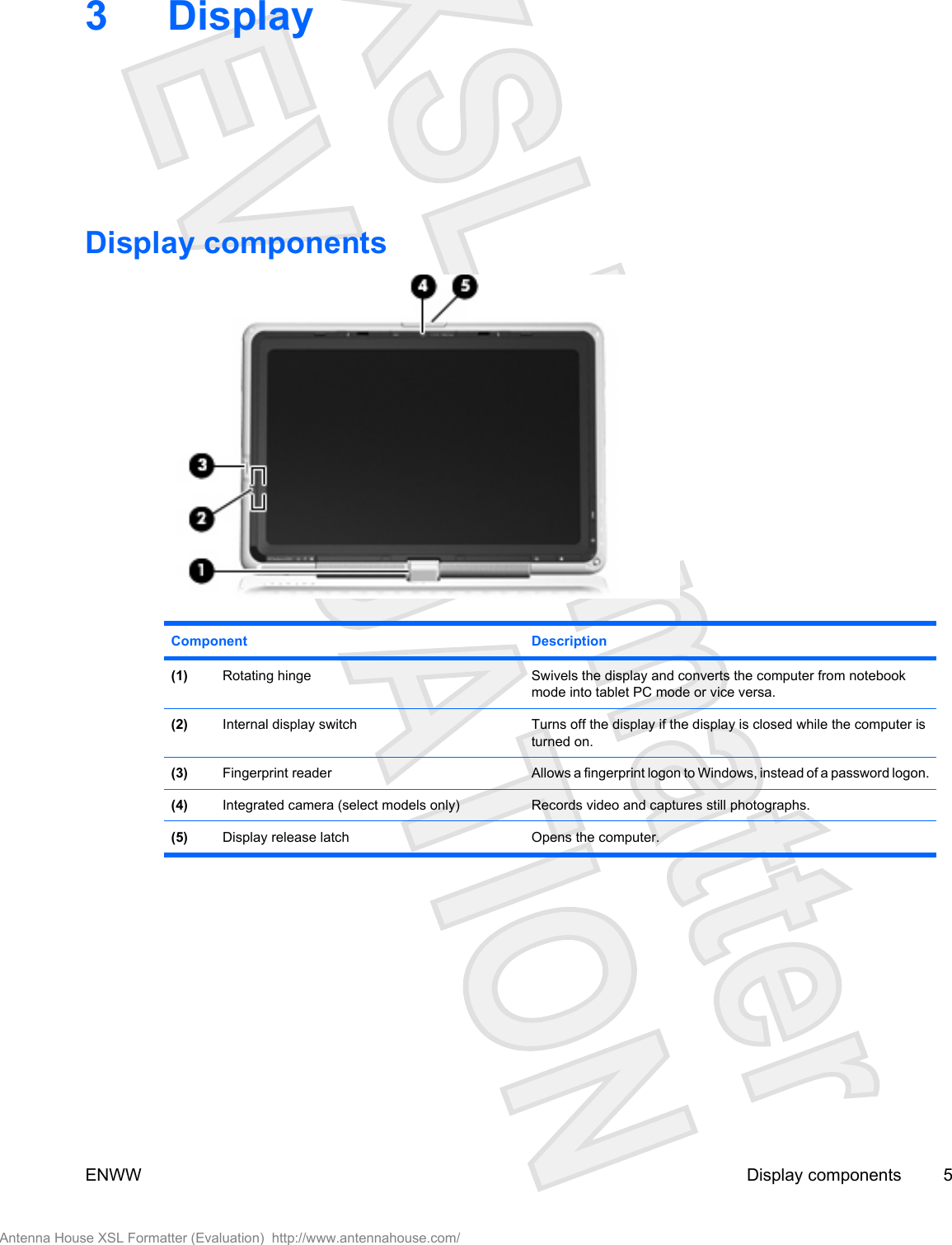 3DisplayDisplay componentsComponent Description(1) Rotating hinge Swivels the display and converts the computer from notebookmode into tablet PC mode or vice versa.(2) Internal display switch Turns off the display if the display is closed while the computer isturned on.(3) Fingerprint reader Allows a fingerprint logon to Windows, instead of a password logon.(4) Integrated camera (select models only) Records video and captures still photographs.(5) Display release latch Opens the computer.ENWW Display components 5Antenna House XSL Formatter (Evaluation)  http://www.antennahouse.com/