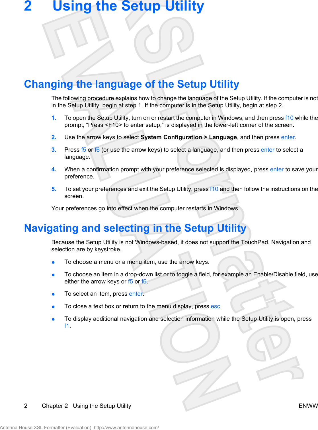 2 Using the Setup UtilityChanging the language of the Setup UtilityThe following procedure explains how to change the language of the Setup Utility. If the computer is notin the Setup Utility, begin at step 1. If the computer is in the Setup Utility, begin at step 2.1. To open the Setup Utility, turn on or restart the computer in Windows, and then press f10 while theprompt, “Press &lt;F10&gt; to enter setup,” is displayed in the lower-left corner of the screen.2. Use the arrow keys to select System Configuration &gt; Language, and then press enter.3. Press f5 or f6 (or use the arrow keys) to select a language, and then press enter to select alanguage.4. When a confirmation prompt with your preference selected is displayed, press enter to save yourpreference.5. To set your preferences and exit the Setup Utility, press f10 and then follow the instructions on thescreen.Your preferences go into effect when the computer restarts in Windows.Navigating and selecting in the Setup UtilityBecause the Setup Utility is not Windows-based, it does not support the TouchPad. Navigation andselection are by keystroke.●To choose a menu or a menu item, use the arrow keys.●To choose an item in a drop-down list or to toggle a field, for example an Enable/Disable field, useeither the arrow keys or f5 or f6.●To select an item, press enter.●To close a text box or return to the menu display, press esc.●To display additional navigation and selection information while the Setup Utility is open, pressf1.2 Chapter 2   Using the Setup Utility ENWWAntenna House XSL Formatter (Evaluation)  http://www.antennahouse.com/