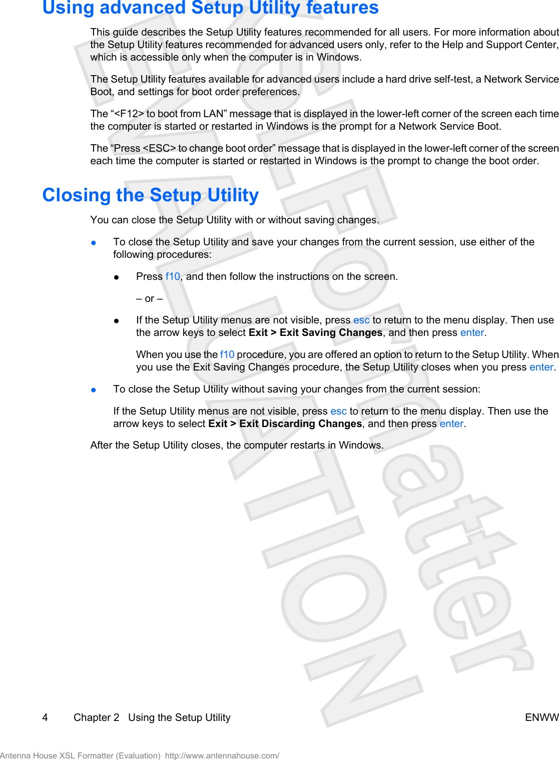 Using advanced Setup Utility featuresThis guide describes the Setup Utility features recommended for all users. For more information aboutthe Setup Utility features recommended for advanced users only, refer to the Help and Support Center,which is accessible only when the computer is in Windows.The Setup Utility features available for advanced users include a hard drive self-test, a Network ServiceBoot, and settings for boot order preferences.The “&lt;F12&gt; to boot from LAN” message that is displayed in the lower-left corner of the screen each timethe computer is started or restarted in Windows is the prompt for a Network Service Boot.The “Press &lt;ESC&gt; to change boot order” message that is displayed in the lower-left corner of the screeneach time the computer is started or restarted in Windows is the prompt to change the boot order.Closing the Setup UtilityYou can close the Setup Utility with or without saving changes.●To close the Setup Utility and save your changes from the current session, use either of thefollowing procedures:●Press f10, and then follow the instructions on the screen.– or –●If the Setup Utility menus are not visible, press esc to return to the menu display. Then usethe arrow keys to select Exit &gt; Exit Saving Changes, and then press enter.When you use the f10 procedure, you are offered an option to return to the Setup Utility. Whenyou use the Exit Saving Changes procedure, the Setup Utility closes when you press enter.●To close the Setup Utility without saving your changes from the current session:If the Setup Utility menus are not visible, press esc to return to the menu display. Then use thearrow keys to select Exit &gt; Exit Discarding Changes, and then press enter.After the Setup Utility closes, the computer restarts in Windows.4 Chapter 2   Using the Setup Utility ENWWAntenna House XSL Formatter (Evaluation)  http://www.antennahouse.com/