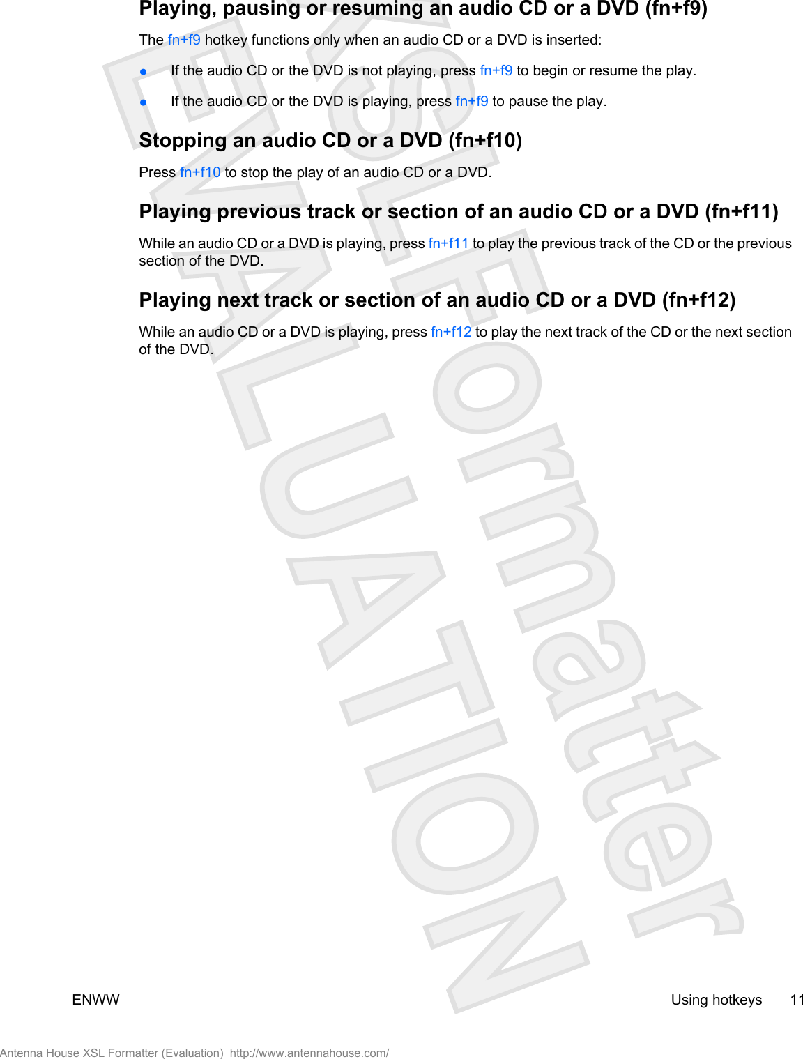 Playing, pausing or resuming an audio CD or a DVD (fn+f9)The fn+f9 hotkey functions only when an audio CD or a DVD is inserted:●If the audio CD or the DVD is not playing, press fn+f9 to begin or resume the play.●If the audio CD or the DVD is playing, press fn+f9 to pause the play.Stopping an audio CD or a DVD (fn+f10)Press fn+f10 to stop the play of an audio CD or a DVD.Playing previous track or section of an audio CD or a DVD (fn+f11)While an audio CD or a DVD is playing, press fn+f11 to play the previous track of the CD or the previoussection of the DVD.Playing next track or section of an audio CD or a DVD (fn+f12)While an audio CD or a DVD is playing, press fn+f12 to play the next track of the CD or the next sectionof the DVD.ENWW Using hotkeys 11Antenna House XSL Formatter (Evaluation)  http://www.antennahouse.com/