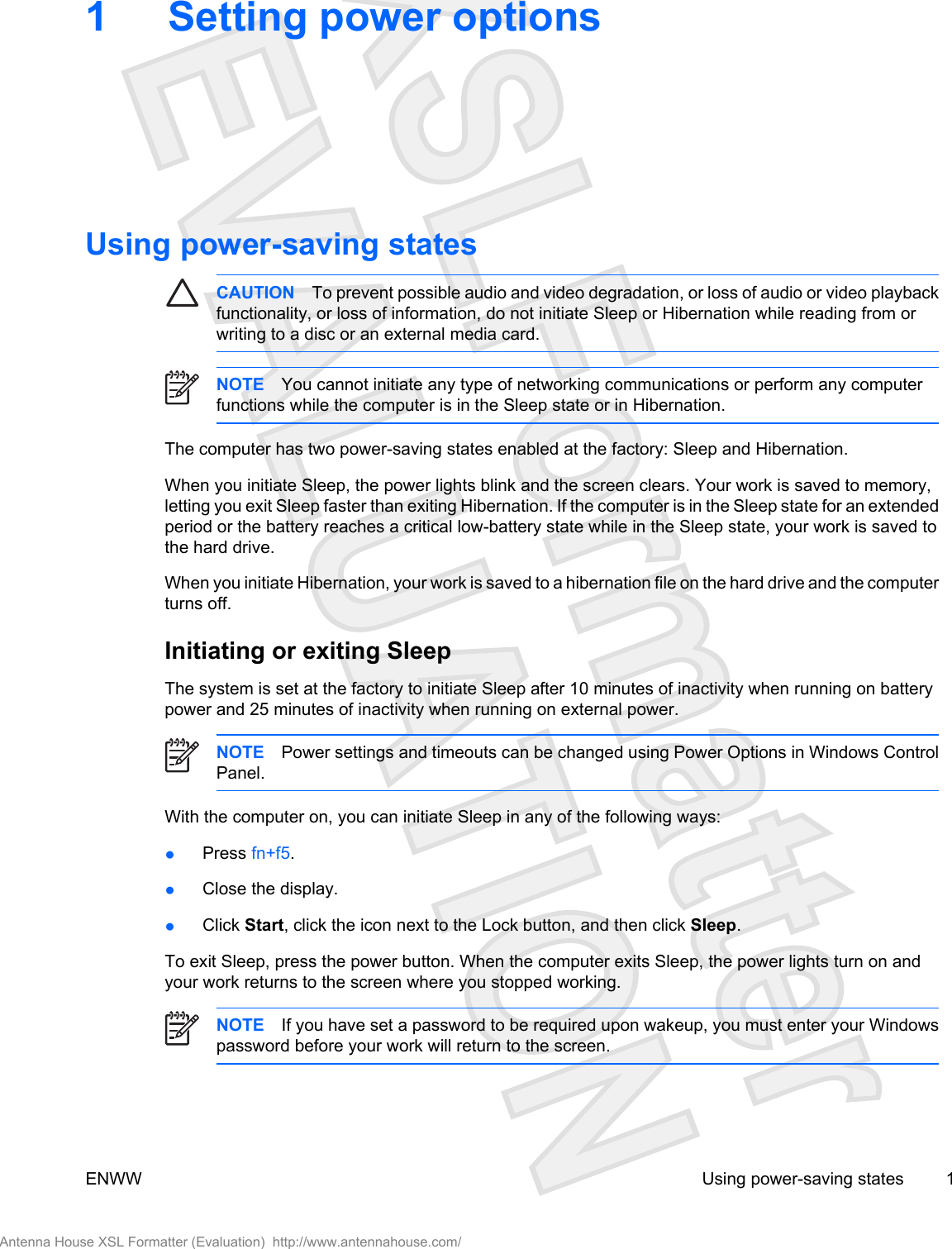 1 Setting power optionsUsing power-saving statesCAUTION To prevent possible audio and video degradation, or loss of audio or video playbackfunctionality, or loss of information, do not initiate Sleep or Hibernation while reading from orwriting to a disc or an external media card. NOTE You cannot initiate any type of networking communications or perform any computerfunctions while the computer is in the Sleep state or in Hibernation.The computer has two power-saving states enabled at the factory: Sleep and Hibernation.When you initiate Sleep, the power lights blink and the screen clears. Your work is saved to memory,letting you exit Sleep faster than exiting Hibernation. If the computer is in the Sleep state for an extendedperiod or the battery reaches a critical low-battery state while in the Sleep state, your work is saved tothe hard drive.When you initiate Hibernation, your work is saved to a hibernation file on the hard drive and the computerturns off.Initiating or exiting SleepThe system is set at the factory to initiate Sleep after 10 minutes of inactivity when running on batterypower and 25 minutes of inactivity when running on external power.NOTE Power settings and timeouts can be changed using Power Options in Windows ControlPanel.With the computer on, you can initiate Sleep in any of the following ways:●Press fn+f5.●Close the display.●Click Start, click the icon next to the Lock button, and then click Sleep.To exit Sleep, press the power button. When the computer exits Sleep, the power lights turn on andyour work returns to the screen where you stopped working.NOTE If you have set a password to be required upon wakeup, you must enter your Windowspassword before your work will return to the screen.ENWW Using power-saving states 1Antenna House XSL Formatter (Evaluation)  http://www.antennahouse.com/
