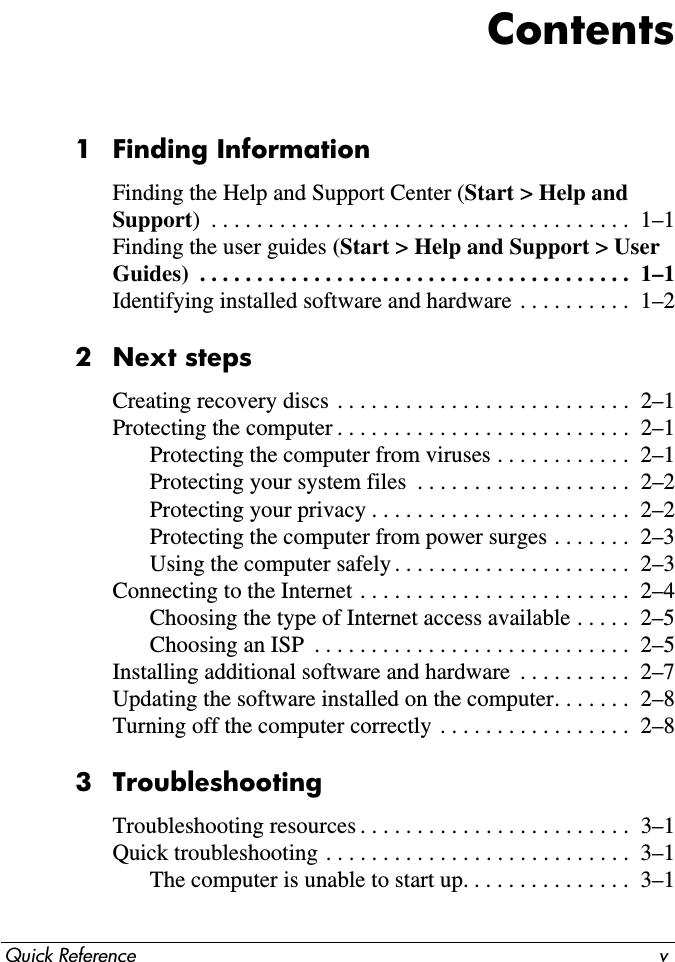 Quick Reference vContents1 Finding InformationFinding the Help and Support Center (Start &gt; Help and Support)  . . . . . . . . . . . . . . . . . . . . . . . . . . . . . . . . . . . . .  1–1Finding the user guides (Start &gt; Help and Support &gt; User Guides)  . . . . . . . . . . . . . . . . . . . . . . . . . . . . . . . . . . . . . .  1–1Identifying installed software and hardware . . . . . . . . . .  1–22 Next stepsCreating recovery discs . . . . . . . . . . . . . . . . . . . . . . . . . .  2–1Protecting the computer . . . . . . . . . . . . . . . . . . . . . . . . . .  2–1Protecting the computer from viruses . . . . . . . . . . . .  2–1Protecting your system files  . . . . . . . . . . . . . . . . . . .  2–2Protecting your privacy . . . . . . . . . . . . . . . . . . . . . . .  2–2Protecting the computer from power surges . . . . . . .  2–3Using the computer safely . . . . . . . . . . . . . . . . . . . . .  2–3Connecting to the Internet . . . . . . . . . . . . . . . . . . . . . . . .  2–4Choosing the type of Internet access available . . . . .  2–5Choosing an ISP  . . . . . . . . . . . . . . . . . . . . . . . . . . . .  2–5Installing additional software and hardware  . . . . . . . . . .  2–7Updating the software installed on the computer. . . . . . .  2–8Turning off the computer correctly . . . . . . . . . . . . . . . . .  2–83 TroubleshootingTroubleshooting resources . . . . . . . . . . . . . . . . . . . . . . . .  3–1Quick troubleshooting . . . . . . . . . . . . . . . . . . . . . . . . . . .  3–1The computer is unable to start up. . . . . . . . . . . . . . .  3–1
