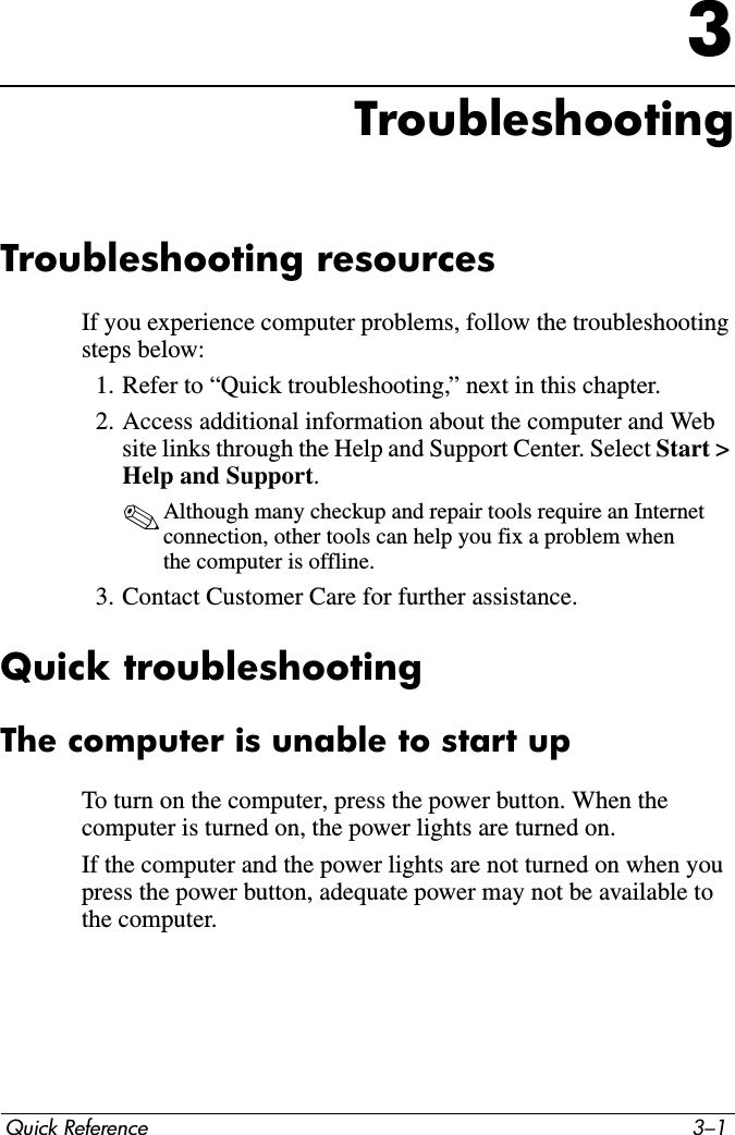 Quick Reference 3–13TroubleshootingTroubleshooting resourcesIf you experience computer problems, follow the troubleshooting steps below:1. Refer to “Quick troubleshooting,” next in this chapter.2. Access additional information about the computer and Web site links through the Help and Support Center. Select Start &gt; Help and Support. ✎Although many checkup and repair tools require an Internet connection, other tools can help you fix a problem when the computer is offline.3. Contact Customer Care for further assistance.Quick troubleshootingThe computer is unable to start upTo turn on the computer, press the power button. When the computer is turned on, the power lights are turned on.If the computer and the power lights are not turned on when you press the power button, adequate power may not be available to the computer.