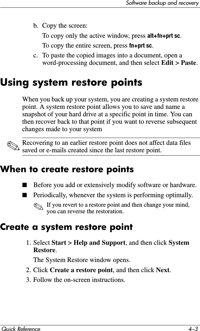 Software backup and recoveryQuick Reference 4–3b. Copy the screen:To copy only the active window, press alt+fn+prt sc.To copy the entire screen, press fn+prt sc.c. To paste the copied images into a document, open a word-processing document, and then select Edit &gt; Paste.Using system restore pointsWhen you back up your system, you are creating a system restore point. A system restore point allows you to save and name a snapshot of your hard drive at a specific point in time. You can then recover back to that point if you want to reverse subsequent changes made to your system✎Recovering to an earlier restore point does not affect data files saved or e-mails created since the last restore point.When to create restore points■Before you add or extensively modify software or hardware.■Periodically, whenever the system is performing optimally.✎If you revert to a restore point and then change your mind, you can reverse the restoration.Create a system restore point1. Select Start &gt; Help and Support, and then click System Restore.The System Restore window opens.2. Click Create a restore point, and then click Next.3. Follow the on-screen instructions.