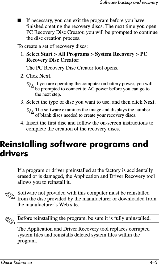 Software backup and recoveryQuick Reference 4–5■If necessary, you can exit the program before you have finished creating the recovery discs. The next time you open PC Recovery Disc Creator, you will be prompted to continue the disc creation process.To create a set of recovery discs:1. Select Start &gt; All Programs &gt; System Recovery &gt; PC Recovery Disc Creator.The PC Recovery Disc Creator tool opens.2. Click Next.✎If you are operating the computer on battery power, you will be prompted to connect to AC power before you can go to the next step.3. Select the type of disc you want to use, and then click Next.✎The software examines the image and displays the number of blank discs needed to create your recovery discs.4. Insert the first disc and follow the on-screen instructions to complete the creation of the recovery discs.Reinstalling software programs and driversIf a program or driver preinstalled at the factory is accidentally erased or is damaged, the Application and Driver Recovery tool allows you to reinstall it.✎Software not provided with this computer must be reinstalled from the disc provided by the manufacturer or downloaded from the manufacturer’s Web site.✎Before reinstalling the program, be sure it is fully uninstalled.The Application and Driver Recovery tool replaces corrupted system files and reinstalls deleted system files within the program.