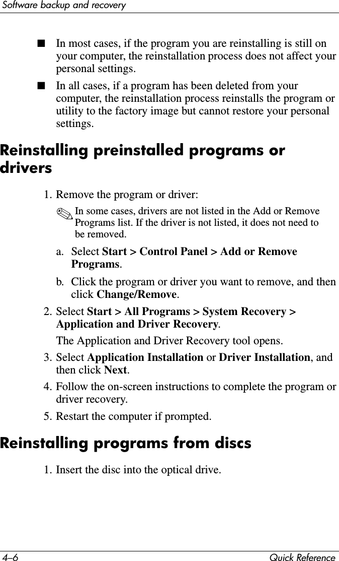 4–6 Quick ReferenceSoftware backup and recovery■In most cases, if the program you are reinstalling is still on your computer, the reinstallation process does not affect your personal settings.■In all cases, if a program has been deleted from your computer, the reinstallation process reinstalls the program or utility to the factory image but cannot restore your personal settings.Reinstalling preinstalled programs or drivers1. Remove the program or driver:✎In some cases, drivers are not listed in the Add or Remove Programs list. If the driver is not listed, it does not need to be removed.a. Select Start &gt; Control Panel &gt; Add or Remove Programs.b. Click the program or driver you want to remove, and then click Change/Remove.2. Select Start &gt; All Programs &gt; System Recovery &gt; Application and Driver Recovery.The Application and Driver Recovery tool opens.3. Select Application Installation or Driver Installation, and then click Next.4. Follow the on-screen instructions to complete the program or driver recovery.5. Restart the computer if prompted.Reinstalling programs from discs1. Insert the disc into the optical drive.