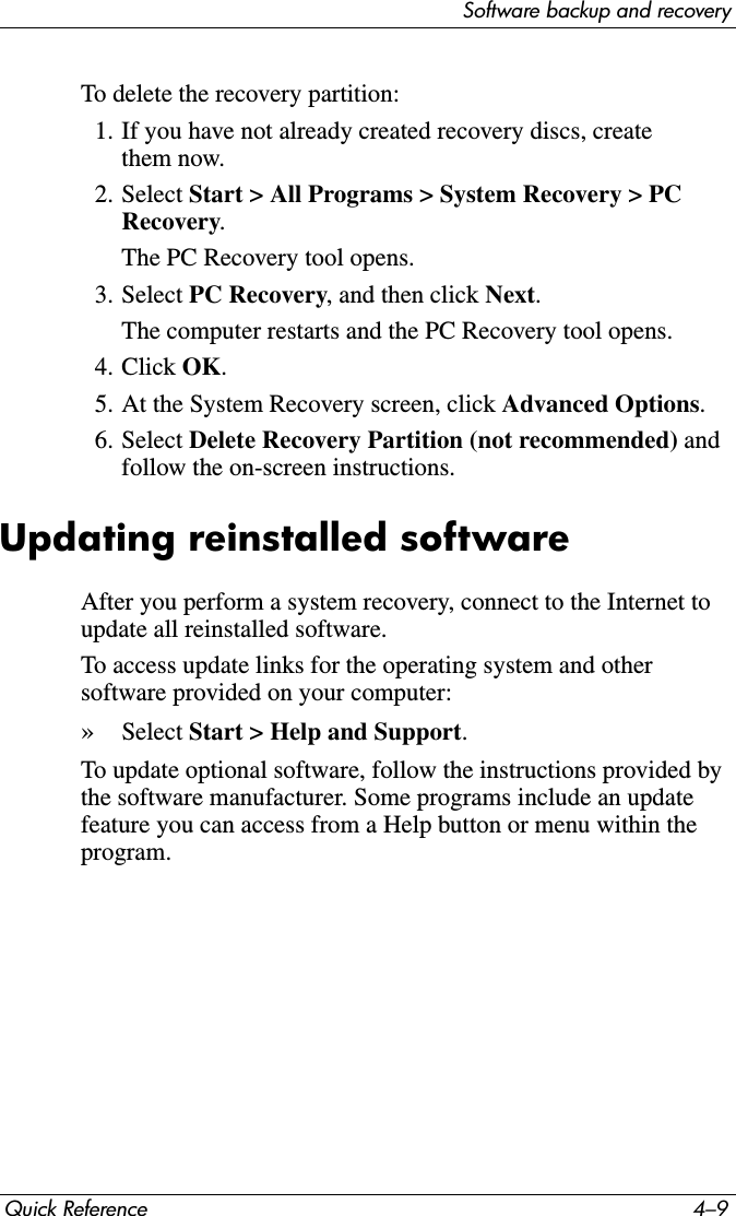 Software backup and recoveryQuick Reference 4–9To delete the recovery partition:1. If you have not already created recovery discs, create them now.2. Select Start &gt; All Programs &gt; System Recovery &gt; PC Recovery.The PC Recovery tool opens.3. Select PC Recovery, and then click Next.The computer restarts and the PC Recovery tool opens.4. Click OK.5. At the System Recovery screen, click Advanced Options.6. Select Delete Recovery Partition (not recommended) and follow the on-screen instructions.Updating reinstalled softwareAfter you perform a system recovery, connect to the Internet to update all reinstalled software.To access update links for the operating system and other software provided on your computer:»Select Start &gt; Help and Support.To update optional software, follow the instructions provided by the software manufacturer. Some programs include an update feature you can access from a Help button or menu within the program.