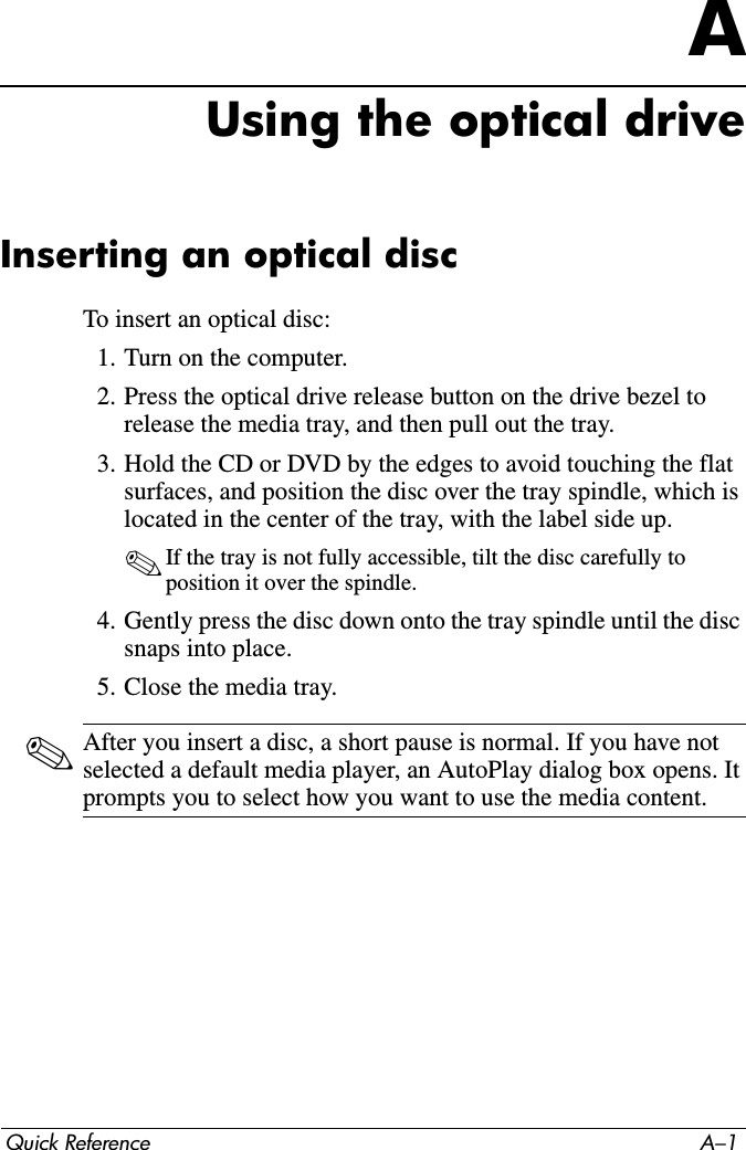 Quick Reference A–1AUsing the optical driveInserting an optical discTo insert an optical disc:1. Turn on the computer.2. Press the optical drive release button on the drive bezel to release the media tray, and then pull out the tray.3. Hold the CD or DVD by the edges to avoid touching the flat surfaces, and position the disc over the tray spindle, which is located in the center of the tray, with the label side up.✎If the tray is not fully accessible, tilt the disc carefully to position it over the spindle.4. Gently press the disc down onto the tray spindle until the disc snaps into place.5. Close the media tray.✎After you insert a disc, a short pause is normal. If you have not selected a default media player, an AutoPlay dialog box opens. It prompts you to select how you want to use the media content.