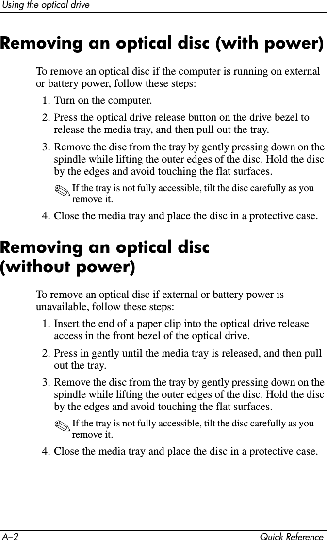 A–2 Quick ReferenceUsing the optical driveRemoving an optical disc (with power)To remove an optical disc if the computer is running on external or battery power, follow these steps:1. Turn on the computer.2. Press the optical drive release button on the drive bezel to release the media tray, and then pull out the tray.3. Remove the disc from the tray by gently pressing down on the spindle while lifting the outer edges of the disc. Hold the disc by the edges and avoid touching the flat surfaces.✎If the tray is not fully accessible, tilt the disc carefully as you remove it.4. Close the media tray and place the disc in a protective case.Removing an optical disc (without power)To remove an optical disc if external or battery power is unavailable, follow these steps:1. Insert the end of a paper clip into the optical drive release access in the front bezel of the optical drive.2. Press in gently until the media tray is released, and then pull out the tray.3. Remove the disc from the tray by gently pressing down on the spindle while lifting the outer edges of the disc. Hold the disc by the edges and avoid touching the flat surfaces.✎If the tray is not fully accessible, tilt the disc carefully as you remove it.4. Close the media tray and place the disc in a protective case.