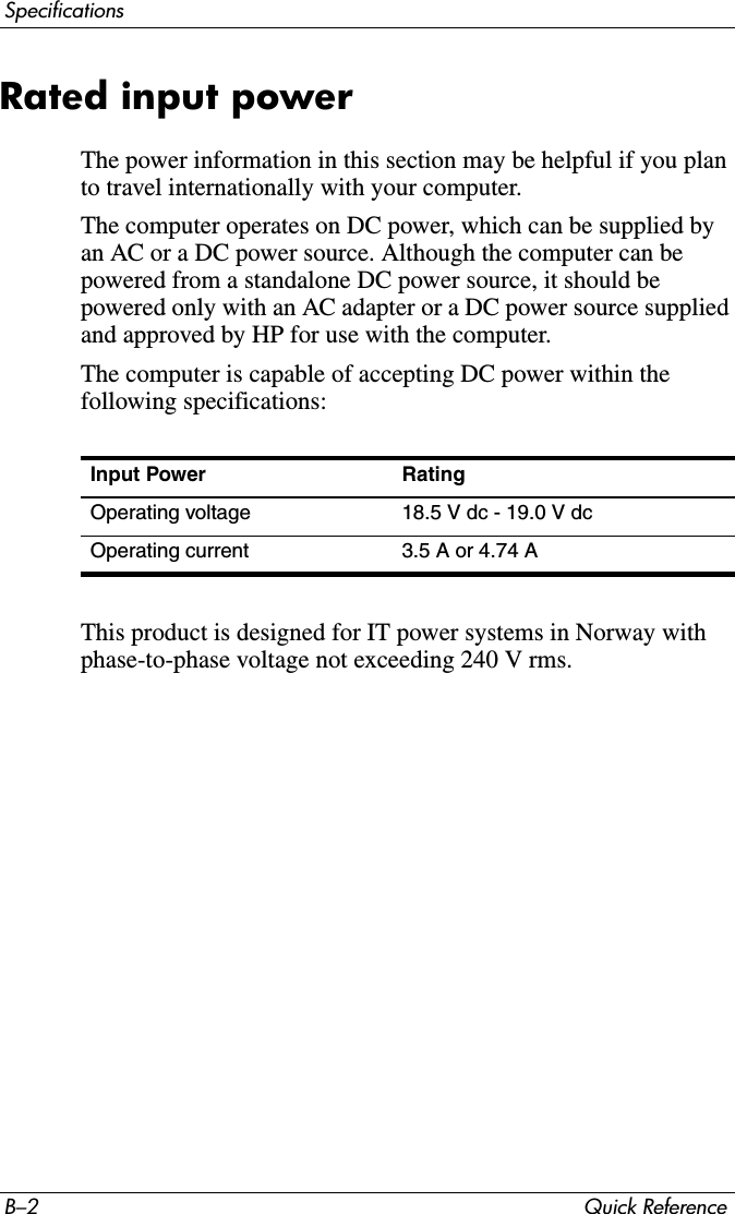 B–2 Quick ReferenceSpecificationsRated input powerThe power information in this section may be helpful if you plan to travel internationally with your computer.The computer operates on DC power, which can be supplied by an AC or a DC power source. Although the computer can be powered from a standalone DC power source, it should be powered only with an AC adapter or a DC power source supplied and approved by HP for use with the computer.The computer is capable of accepting DC power within the following specifications:This product is designed for IT power systems in Norway with phase-to-phase voltage not exceeding 240 V rms.Input Power RatingOperating voltage 18.5 V dc - 19.0 V dcOperating current 3.5 A or 4.74 A