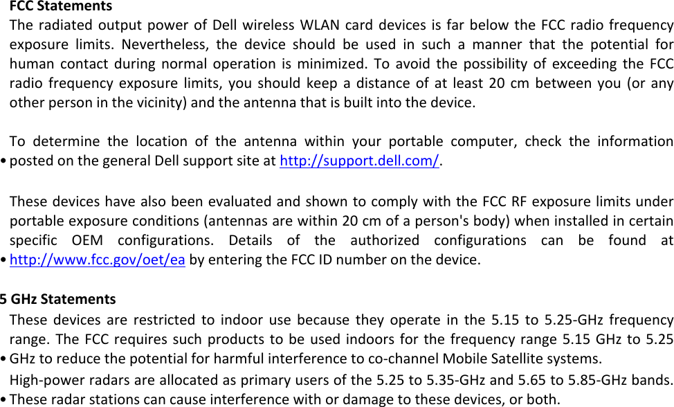 • FCC Statements The radiated output power of Dell wireless WLAN card devices is far below the FCC radio frequency exposure limits. Nevertheless, the device should be used in such a manner that the potential for human contact during normal operation is minimized. To avoid the possibility of exceeding the FCC radio frequency exposure limits, you should keep a distance of at least 20 cm between you (or any other person in the vicinity) and the antenna that is built into the device.  To determine the location of the antenna within your portable computer, check the information posted on the general Dell support site at http://support.dell.com/. •  These devices have also been evaluated and shown to comply with the FCC RF exposure limits under portable exposure conditions (antennas are within 20 cm of a person&apos;s body) when installed in certain specific OEM configurations. Details of the authorized configurations can be found at http://www.fcc.gov/oet/ea by entering the FCC ID number on the device.    5 GHz Statements • These devices are restricted to indoor use because they operate in the 5.15 to 5.25‐GHz frequency range. The FCC requires such products to be used indoors for the frequency range 5.15 GHz to 5.25 GHz to reduce the potential for harmful interference to co‐channel Mobile Satellite systems.  • High‐power radars are allocated as primary users of the 5.25 to 5.35‐GHz and 5.65 to 5.85‐GHz bands. These radar stations can cause interference with or damage to these devices, or both.  