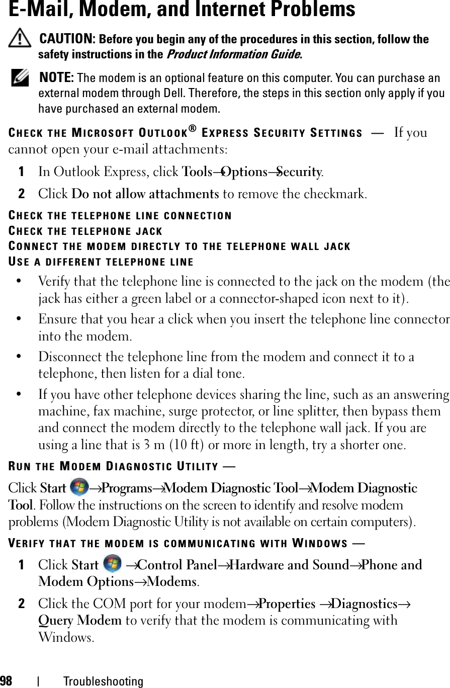98 TroubleshootingE-Mail, Modem, and Internet Problems CAUTION: Before you begin any of the procedures in this section, follow the safety instructions in the Product Information Guide.NOTE: The modem is an optional feature on this computer. You can purchase an external modem through Dell. Therefore, the steps in this section only apply if you have purchased an external modem.CHECK THE MICROSOFT OUTLOOK® EXPRESS SECURITY SETTINGS —If you cannot open your e-mail attachments:1In Outlook Express, click Tools→Options→Security.2ClickDo not allow attachments to remove the checkmark.CHECK THE TELEPHONE LINE CONNECTIONCHECK THE TELEPHONE JACKCONNECT THE MODEM DIRECTLY TO THE TELEPHONE WALL JACKUSE A DIFFERENT TELEPHONE LINE• Verify that the telephone line is connected to the jack on the modem (the jack has either a green label or a connector-shaped icon next to it). • Ensure that you hear a click when you insert the telephone line connector into the modem. • Disconnect the telephone line from the modem and connect it to a telephone, then listen for a dial tone. • If you have other telephone devices sharing the line, such as an answering machine, fax machine, surge protector, or line splitter, then bypass them and connect the modem directly to the telephone wall jack. If you are using a line that is 3 m (10 ft) or more in length, try a shorter one.RUN THE MODEM DIAGNOSTIC UTILITY —Click Start → Programs→Modem Diagnostic Tool→ Modem Diagnostic Tool. Follow the instructions on the screen to identify and resolve modem problems (Modem Diagnostic Utility is not available on certain computers).VERIFY THAT THE MODEM IS COMMUNICATING WITH WINDOWS —1ClickStart→Control Panel→Hardware and Sound→Phone and Modem Options→ Modems.2Click the COM port for your modem→Properties→Diagnostics→Query Modem to verify that the modem is communicating with Windows.