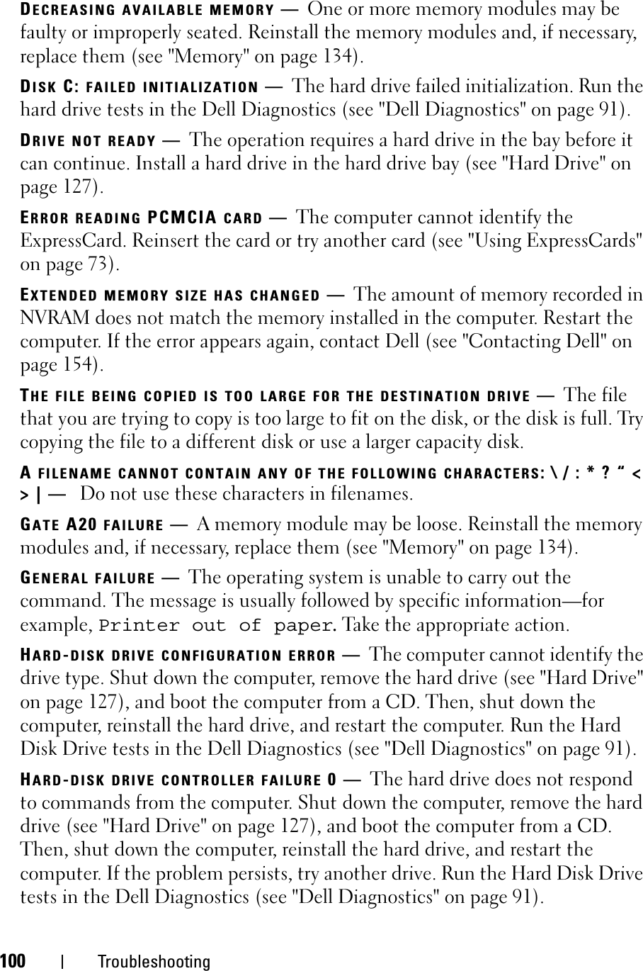 100 TroubleshootingDECREASING AVAILABLE MEMORY —One or more memory modules may be faulty or improperly seated. Reinstall the memory modules and, if necessary, replace them (see &quot;Memory&quot; on page 134).DISK C: FAILED INITIALIZATION —The hard drive failed initialization. Run the hard drive tests in the Dell Diagnostics (see &quot;Dell Diagnostics&quot; on page 91). DRIVE NOT READY —The operation requires a hard drive in the bay before it can continue. Install a hard drive in the hard drive bay (see &quot;Hard Drive&quot; on page 127). ERROR READING PCMCIA CARD —The computer cannot identify the ExpressCard. Reinsert the card or try another card (see &quot;Using ExpressCards&quot; on page 73). EXTENDED MEMORY SIZE HAS CHANGED —The amount of memory recorded in NVRAM does not match the memory installed in the computer. Restart the computer. If the error appears again, contact Dell (see &quot;Contacting Dell&quot; on page 154).THE FILE BEING COPIED IS TOO LARGE FOR THE DESTINATION DRIVE —The file that you are trying to copy is too large to fit on the disk, or the disk is full. Try copying the file to a different disk or use a larger capacity disk.AFILENAME CANNOT CONTAIN ANY OF THE FOLLOWING CHARACTERS: \ / : * ? “ &lt; &gt; | —  Do not use these characters in filenames.GATE A20 FAILURE —A memory module may be loose. Reinstall the memory modules and, if necessary, replace them (see &quot;Memory&quot; on page 134). GENERAL FAILURE —The operating system is unable to carry out the command. The message is usually followed by specific information—for example, Printer out of paper. Take the appropriate action.HARD-DISK DRIVE CONFIGURATION ERROR —The computer cannot identify the drive type. Shut down the computer, remove the hard drive (see &quot;Hard Drive&quot; on page 127), and boot the computer from a CD. Then, shut down the computer, reinstall the hard drive, and restart the computer. Run the Hard Disk Drive tests in the Dell Diagnostics (see &quot;Dell Diagnostics&quot; on page 91).HARD-DISK DRIVE CONTROLLER FAILURE 0—The hard drive does not respond to commands from the computer. Shut down the computer, remove the hard drive (see &quot;Hard Drive&quot; on page 127), and boot the computer from a CD. Then, shut down the computer, reinstall the hard drive, and restart the computer. If the problem persists, try another drive. Run the Hard Disk Drive tests in the Dell Diagnostics (see &quot;Dell Diagnostics&quot; on page 91).