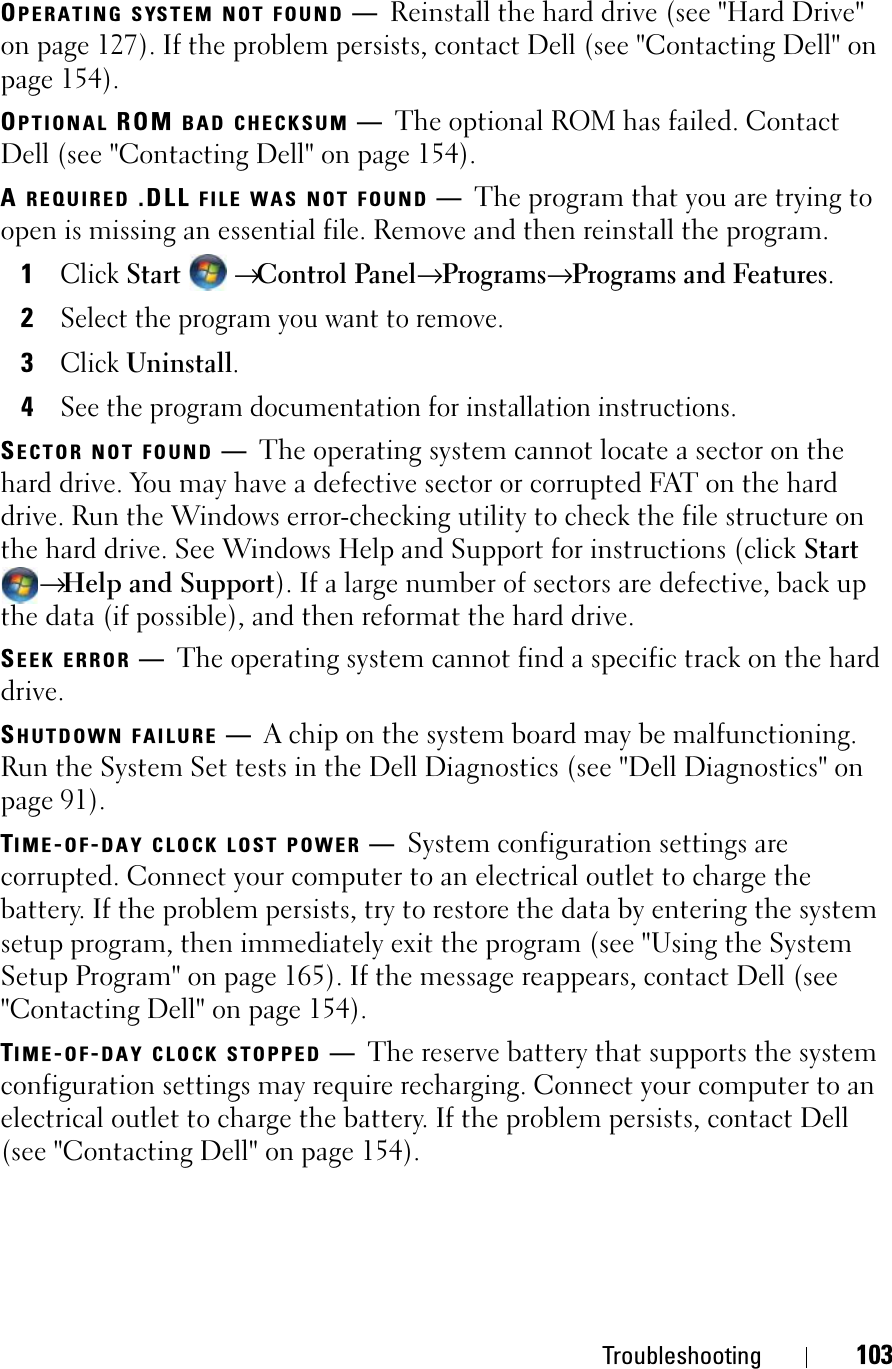 Troubleshooting 103OPERATING SYSTEM NOT FOUND —Reinstall the hard drive (see &quot;Hard Drive&quot; on page 127). If the problem persists, contact Dell (see &quot;Contacting Dell&quot; on page 154). OPTIONAL ROM BAD CHECKSUM —The optional ROM has failed. Contact Dell (see &quot;Contacting Dell&quot; on page 154).AREQUIRED .DLL FILE WAS NOT FOUND —The program that you are trying to open is missing an essential file. Remove and then reinstall the program.1ClickStart→Control Panel→ Programs→ Programs and Features.2Select the program you want to remove.3ClickUninstall.4See the program documentation for installation instructions.SECTOR NOT FOUND —The operating system cannot locate a sector on the hard drive. You may have a defective sector or corrupted FAT on the hard drive. Run the Windows error-checking utility to check the file structure on the hard drive. See Windows Help and Support for instructions (click Start→Help and Support). If a large number of sectors are defective, back up the data (if possible), and then reformat the hard drive.SEEK ERROR —The operating system cannot find a specific track on the hard drive.SHUTDOWN FAILURE —A chip on the system board may be malfunctioning. Run the System Set tests in the Dell Diagnostics (see &quot;Dell Diagnostics&quot; on page 91).TIME-OF-DAY CLOCK LOST POWER —System configuration settings are corrupted. Connect your computer to an electrical outlet to charge the battery. If the problem persists, try to restore the data by entering the system setup program, then immediately exit the program (see &quot;Using the System Setup Program&quot; on page 165). If the message reappears, contact Dell (see &quot;Contacting Dell&quot; on page 154).TIME-OF-DAY CLOCK STOPPED —The reserve battery that supports the system configuration settings may require recharging. Connect your computer to an electrical outlet to charge the battery. If the problem persists, contact Dell (see &quot;Contacting Dell&quot; on page 154).