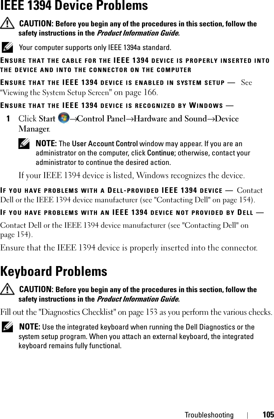 Troubleshooting 105IEEE 1394 Device ProblemsCAUTION: Before you begin any of the procedures in this section, follow the safety instructions in the Product Information Guide.Your computer supports only IEEE 1394a standard.ENSURE THAT THE CABLE FOR THE IEEE 1394 DEVICE IS PROPERLY INSERTED INTOTHE DEVICE AND INTO THE CONNECTOR ON THE COMPUTERENSURE THAT THE IEEE 1394 DEVICE IS ENABLED IN SYSTEM SETUP —See&quot;Viewing the System Setup Screen&quot; on page 166.ENSURE THAT THE IEEE 1394 DEVICE IS RECOGNIZED BY WINDOWS —1ClickStart→Control Panel→ Hardware and Sound→ DeviceManager.NOTE: The User Account Control window may appear. If you are an administrator on the computer, click Continue; otherwise, contact your administrator to continue the desired action.If your IEEE 1394 device is listed, Windows recognizes the device.IF YOU HAVE PROBLEMS WITH A DELL-PROVIDED IEEE 1394 DEVICE —ContactDell or the IEEE 1394 device manufacturer (see &quot;Contacting Dell&quot; on page 154). IF YOU HAVE PROBLEMS WITH AN IEEE 1394 DEVICE NOT PROVIDED BY DELL —Contact Dell or the IEEE 1394 device manufacturer (see &quot;Contacting Dell&quot; on page 154). Ensure that the IEEE 1394 device is properly inserted into the connector.Keyboard ProblemsCAUTION: Before you begin any of the procedures in this section, follow the safety instructions in the Product Information Guide.Fill out the &quot;Diagnostics Checklist&quot; on page 153 as you perform the various checks.NOTE: Use the integrated keyboard when running the Dell Diagnostics or the system setup program. When you attach an external keyboard, the integrated keyboard remains fully functional.