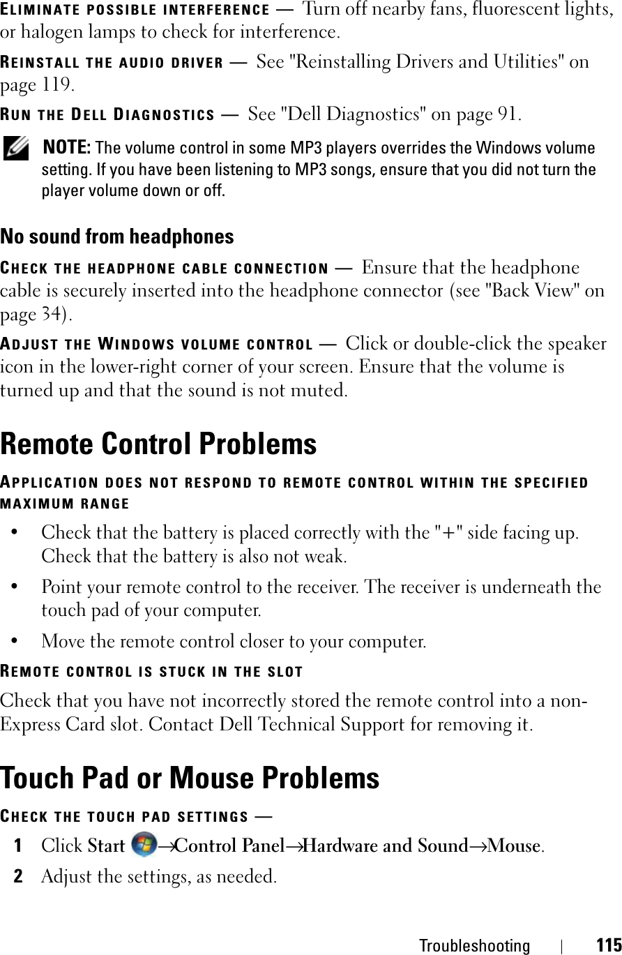 Troubleshooting 115ELIMINATE POSSIBLE INTERFERENCE —Turn off nearby fans, fluorescent lights, or halogen lamps to check for interference.REINSTALL THE AUDIO DRIVER —See &quot;Reinstalling Drivers and Utilities&quot; on page 119. RUN THE DELL DIAGNOSTICS —See &quot;Dell Diagnostics&quot; on page 91.NOTE: The volume control in some MP3 players overrides the Windows volume setting. If you have been listening to MP3 songs, ensure that you did not turn the player volume down or off.No sound from headphonesCHECK THE HEADPHONE CABLE CONNECTION —Ensure that the headphone cable is securely inserted into the headphone connector (see &quot;Back View&quot; on page 34).ADJUST THE WINDOWS VOLUME CONTROL —Click or double-click the speaker icon in the lower-right corner of your screen. Ensure that the volume is turned up and that the sound is not muted.Remote Control ProblemsAPPLICATION DOES NOT RESPOND TO REMOTE CONTROL WITHIN THE SPECIFIEDMAXIMUM RANGE• Check that the battery is placed correctly with the &quot;+&quot; side facing up. Check that the battery is also not weak.• Point your remote control to the receiver. The receiver is underneath the touch pad of your computer. • Move the remote control closer to your computer. REMOTE CONTROL IS STUCK IN THE SLOTCheck that you have not incorrectly stored the remote control into a non-Express Card slot. Contact Dell Technical Support for removing it.Touch Pad or Mouse ProblemsCHECK THE TOUCH PAD SETTINGS —1ClickStart→Control Panel→Hardware and Sound→ Mouse.2Adjust the settings, as needed.