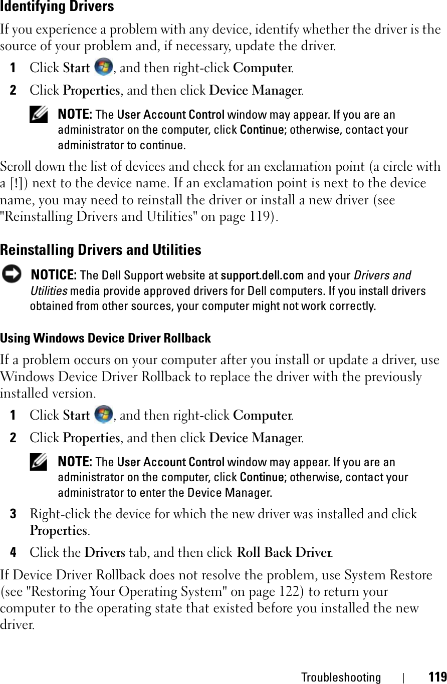 Troubleshooting 119Identifying DriversIf you experience a problem with any device, identify whether the driver is the source of your problem and, if necessary, update the driver.1ClickStart, and then right-click Computer.2ClickProperties, and then click Device Manager.NOTE: The User Account Control window may appear. If you are an administrator on the computer, click Continue; otherwise, contact your administrator to continue.Scroll down the list of devices and check for an exclamation point (a circle with a [!]) next to the device name. If an exclamation point is next to the device name, you may need to reinstall the driver or install a new driver (see &quot;Reinstalling Drivers and Utilities&quot; on page 119).Reinstalling Drivers and UtilitiesNOTICE: The Dell Support website at support.dell.com and your Drivers and Utilities media provide approved drivers for Dell computers. If you install drivers obtained from other sources, your computer might not work correctly.Using Windows Device Driver RollbackIf a problem occurs on your computer after you install or update a driver, use Windows Device Driver Rollback to replace the driver with the previously installed version.1ClickStart, and then right-click Computer.2ClickProperties, and then click Device Manager.NOTE: The User Account Control window may appear. If you are an administrator on the computer, click Continue; otherwise, contact your administrator to enter the Device Manager.3Right-click the device for which the new driver was installed and click Properties.4Click the Drivers tab, and then click Roll Back Driver.If Device Driver Rollback does not resolve the problem, use System Restore (see &quot;Restoring Your Operating System&quot; on page 122) to return your computer to the operating state that existed before you installed the new driver.