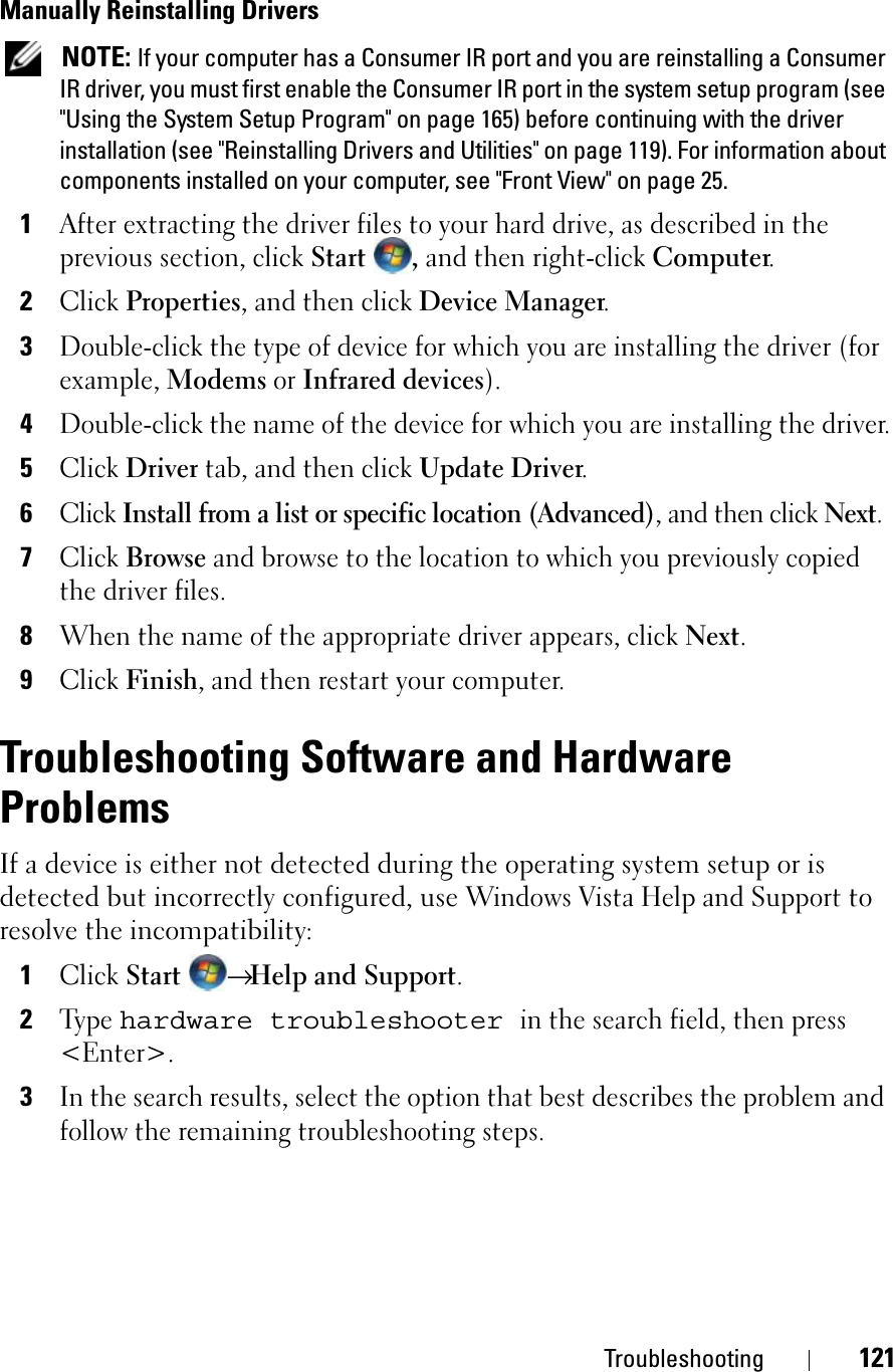 Troubleshooting 121Manually Reinstalling Drivers NOTE: If your computer has a Consumer IR port and you are reinstalling a Consumer IR driver, you must first enable the Consumer IR port in the system setup program (see &quot;Using the System Setup Program&quot; on page 165) before continuing with the driver installation (see &quot;Reinstalling Drivers and Utilities&quot; on page 119). For information about components installed on your computer, see &quot;Front View&quot; on page 25.1After extracting the driver files to your hard drive, as described in the previous section, click Start , and then right-click Computer.2ClickProperties, and then click Device Manager.3Double-click the type of device for which you are installing the driver (for example, Modems or Infrared devices).4Double-click the name of the device for which you are installing the driver.5ClickDriver tab, and then click Update Driver.6ClickInstall from a list or specific location (Advanced), and then click Next.7ClickBrowse and browse to the location to which you previously copied the driver files.8When the name of the appropriate driver appears, click Next.9ClickFinish, and then restart your computer.Troubleshooting Software and Hardware ProblemsIf a device is either not detected during the operating system setup or is detected but incorrectly configured, use Windows Vista Help and Support toresolve the incompatibility:1ClickStart→Help and Support.2Type hardware troubleshooterin the search field, then press &lt;Enter&gt;.3In the search results, select the option that best describes the problem and follow the remaining troubleshooting steps.