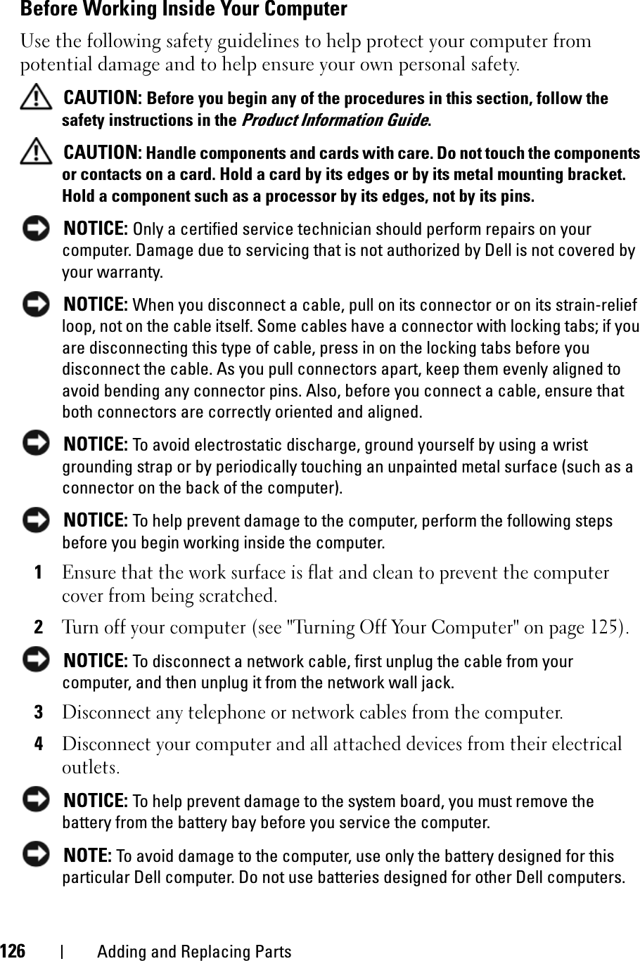 126 Adding and Replacing PartsBefore Working Inside Your ComputerUse the following safety guidelines to help protect your computer from potential damage and to help ensure your own personal safety.CAUTION: Before you begin any of the procedures in this section, follow the safety instructions in the Product Information Guide.CAUTION: Handle components and cards with care. Do not touch the components or contacts on a card. Hold a card by its edges or by its metal mounting bracket. Hold a component such as a processor by its edges, not by its pins.NOTICE: Only a certified service technician should perform repairs on your computer. Damage due to servicing that is not authorized by Dell is not covered by your warranty.NOTICE: When you disconnect a cable, pull on its connector or on its strain-relief loop, not on the cable itself. Some cables have a connector with locking tabs; if you are disconnecting this type of cable, press in on the locking tabs before you disconnect the cable. As you pull connectors apart, keep them evenly aligned to avoid bending any connector pins. Also, before you connect a cable, ensure that both connectors are correctly oriented and aligned. NOTICE: To avoid electrostatic discharge, ground yourself by using a wrist grounding strap or by periodically touching an unpainted metal surface (such as a connector on the back of the computer).NOTICE: To help prevent damage to the computer, perform the following steps before you begin working inside the computer. 1Ensure that the work surface is flat and clean to prevent the computer cover from being scratched.2Turn off your computer (see &quot;Turning Off Your Computer&quot; on page 125).NOTICE: To disconnect a network cable, first unplug the cable from your computer, and then unplug it from the network wall jack.3Disconnect any telephone or network cables from the computer.4Disconnect your computer and all attached devices from their electrical outlets.NOTICE: To help prevent damage to the system board, you must remove the battery from the battery bay before you service the computer. NOTE: To avoid damage to the computer, use only the battery designed for this particular Dell computer. Do not use batteries designed for other Dell computers.