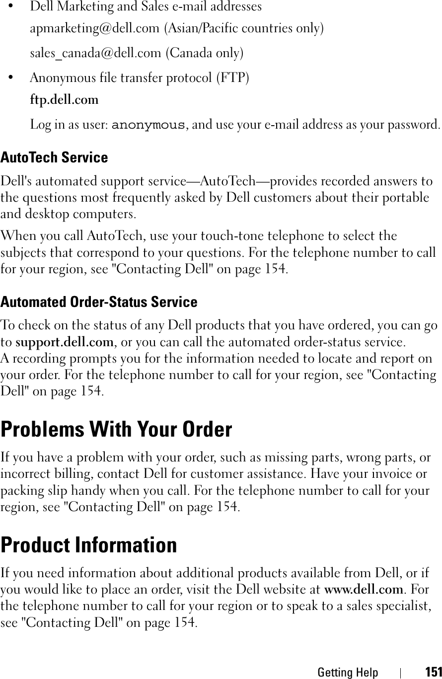 Getting Help 151• Dell Marketing and Sales e-mail addressesapmarketing@dell.com (Asian/Pacific countries only)sales_canada@dell.com (Canada only)• Anonymous file transfer protocol (FTP)ftp.dell.comLog in as user: anonymous, and use your e-mail address as your password.AutoTech ServiceDell&apos;s automated support service—AutoTech—provides recorded answers to the questions most frequently asked by Dell customers about their portable and desktop computers.When you call AutoTech, use your touch-tone telephone to select the subjects that correspond to your questions. For the telephone number to call for your region, see &quot;Contacting Dell&quot; on page 154.Automated Order-Status ServiceTo check on the status of any Dell products that you have ordered, you can go to support.dell.com, or you can call the automated order-status service. A recording prompts you for the information needed to locate and report on your order. For the telephone number to call for your region, see &quot;Contacting Dell&quot; on page 154.Problems With Your OrderIf you have a problem with your order, such as missing parts, wrong parts, or incorrect billing, contact Dell for customer assistance. Have your invoice or packing slip handy when you call. For the telephone number to call for your region, see &quot;Contacting Dell&quot; on page 154.Product InformationIf you need information about additional products available from Dell, or if you would like to place an order, visit the Dell website at www.dell.com. For the telephone number to call for your region or to speak to a sales specialist, see &quot;Contacting Dell&quot; on page 154.