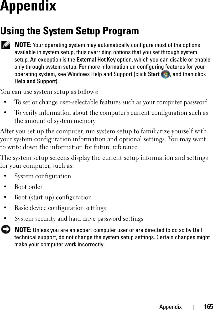 Appendix 165AppendixUsing the System Setup ProgramNOTE: Your operating system may automatically configure most of the options available in system setup, thus overriding options that you set through system setup. An exception is the External Hot Key option, which you can disable or enable only through system setup. For more information on configuring features for your operating system, see Windows Help and Support (click Start , and then click Help and Support).You can use system setup as follows:• To set or change user-selectable features such as your computer password• To verify information about the computer&apos;s current configuration such as the amount of system memoryAfter you set up the computer, run system setup to familiarize yourself with your system configuration information and optional settings. You may want to write down the information for future reference.The system setup screens display the current setup information and settings for your computer, such as:• System configuration• Boot order• Boot (start-up) configuration • Basic device configuration settings• System security and hard drive password settingsNOTE: Unless you are an expert computer user or are directed to do so by Dell technical support, do not change the system setup settings. Certain changes might make your computer work incorrectly. 
