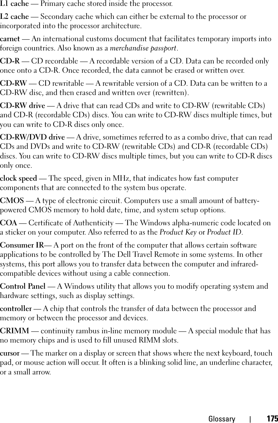 Glossary 175L1 cache — Primary cache stored inside the processor.L2 cache — Secondary cache which can either be external to the processor or incorporated into the processor architecture.carnet — An international customs document that facilitates temporary imports into foreign countries. Also known as a merchandise passport.CD-R — CD recordable — A recordable version of a CD. Data can be recorded only once onto a CD-R. Once recorded, the data cannot be erased or written over.CD-RW — CD rewritable — A rewritable version of a CD. Data can be written to a CD-RW disc, and then erased and written over (rewritten).CD-RW drive — A drive that can read CDs and write to CD-RW (rewritable CDs) and CD-R (recordable CDs) discs. You can write to CD-RW discs multiple times, but you can write to CD-R discs only once.CD-RW/DVD drive — A drive, sometimes referred to as a combo drive, that can read CDs and DVDs and write to CD-RW (rewritable CDs) and CD-R (recordable CDs) discs. You can write to CD-RW discs multiple times, but you can write to CD-R discs only once.clock speed — The speed, given in MHz, that indicates how fast computer components that are connected to the system bus operate. CMOS — A type of electronic circuit. Computers use a small amount of battery-powered CMOS memory to hold date, time, and system setup options. COA — Certificate of Authenticity — The Windows alpha-numeric code located on a sticker on your computer. Also referred to as the Product Key or Product ID.Consumer IR— A port on the front of the computer that allows certain software applications to be controlled by The Dell Travel Remote in some systems. In other systems, this port allows you to transfer data between the computer and infrared-compatible devices without using a cable connection.Control Panel — A Windows utility that allows you to modify operating system and hardware settings, such as display settings.controller — A chip that controls the transfer of data between the processor and memory or between the processor and devices.CRIMM — continuity rambus in-line memory module — A special module that has no memory chips and is used to fill unused RIMM slots.cursor — The marker on a display or screen that shows where the next keyboard, touch pad, or mouse action will occur. It often is a blinking solid line, an underline character, or a small arrow.