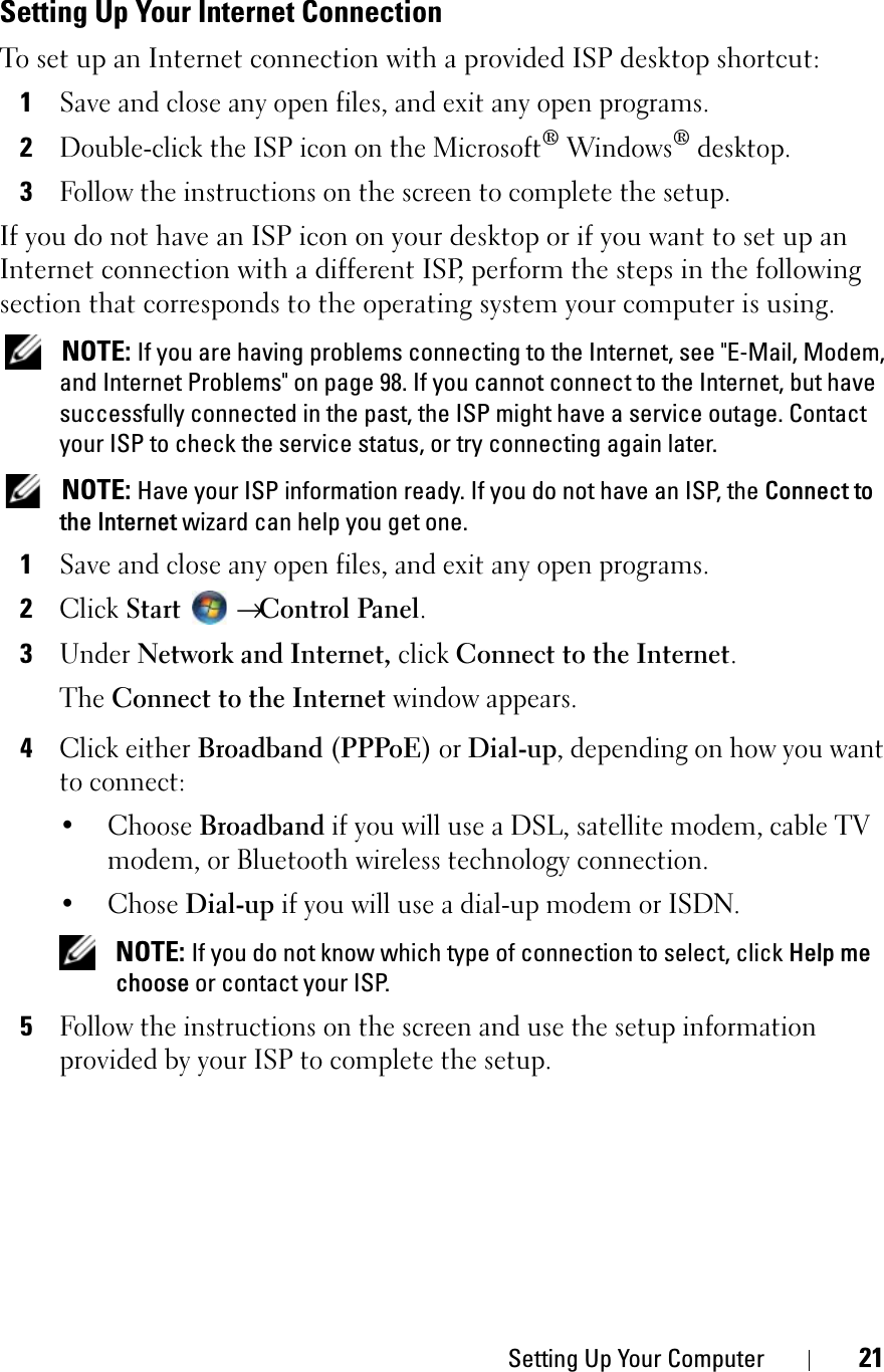 Setting Up Your Computer 21Setting Up Your Internet ConnectionTo set up an Internet connection with a provided ISP desktop shortcut:1Save and close any open files, and exit any open programs.2Double-click the ISP icon on the Microsoft® Windows® desktop.3Follow the instructions on the screen to complete the setup.If you do not have an ISP icon on your desktop or if you want to set up an Internet connection with a different ISP, perform the steps in the following section that corresponds to the operating system your computer is using.NOTE: If you are having problems connecting to the Internet, see &quot;E-Mail, Modem, and Internet Problems&quot; on page 98. If you cannot connect to the Internet, but have successfully connected in the past, the ISP might have a service outage. Contact your ISP to check the service status, or try connecting again later.NOTE: Have your ISP information ready. If you do not have an ISP, the Connect to the Internet wizard can help you get one.1Save and close any open files, and exit any open programs.2ClickStart→Control Panel.3Under Network and Internet, clickConnect to the Internet.TheConnect to the Internet window appears.4Click either Broadband (PPPoE) or Dial-up, depending on how you want to connect:•Choose Broadband if you will use a DSL, satellite modem, cable TV modem, or Bluetooth wireless technology connection.• Chose Dial-up if you will use a dial-up modem or ISDN.NOTE: If you do not know which type of connection to select, click Help me choose or contact your ISP.5Follow the instructions on the screen and use the setup information provided by your ISP to complete the setup.