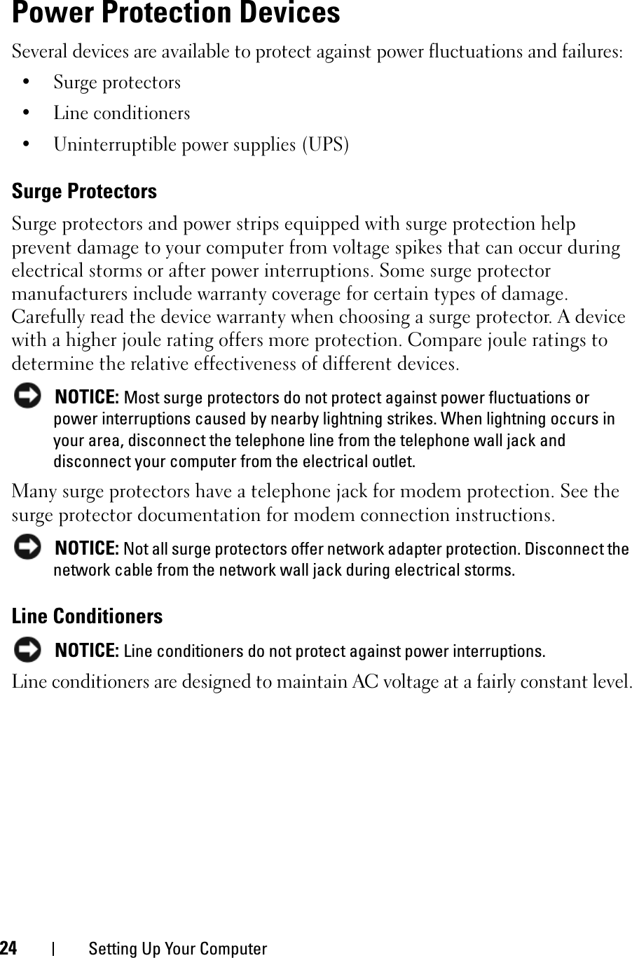 24 Setting Up Your ComputerPower Protection DevicesSeveral devices are available to protect against power fluctuations and failures:• Surge protectors• Line conditioners• Uninterruptible power supplies (UPS)Surge ProtectorsSurge protectors and power strips equipped with surge protection help prevent damage to your computer from voltage spikes that can occur during electrical storms or after power interruptions. Some surge protector manufacturers include warranty coverage for certain types of damage. Carefully read the device warranty when choosing a surge protector. A device with a higher joule rating offers more protection. Compare joule ratings to determine the relative effectiveness of different devices.NOTICE: Most surge protectors do not protect against power fluctuations or power interruptions caused by nearby lightning strikes. When lightning occurs in your area, disconnect the telephone line from the telephone wall jack and disconnect your computer from the electrical outlet.Many surge protectors have a telephone jack for modem protection. See the surge protector documentation for modem connection instructions.NOTICE: Not all surge protectors offer network adapter protection. Disconnect the network cable from the network wall jack during electrical storms.Line ConditionersNOTICE: Line conditioners do not protect against power interruptions.Line conditioners are designed to maintain AC voltage at a fairly constant level.
