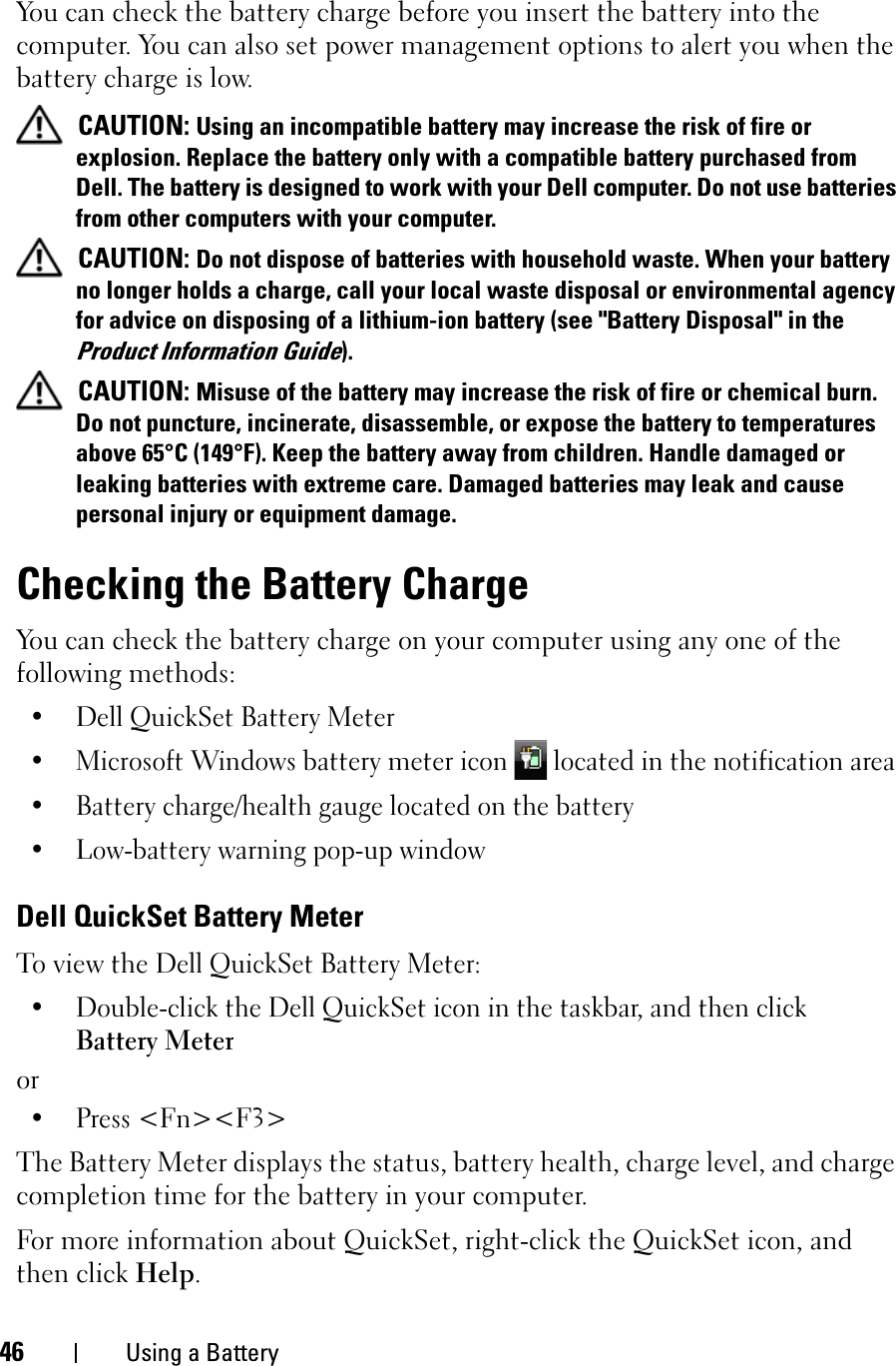 46 Using a BatteryYou can check the battery charge before you insert the battery into the computer. You can also set power management options to alert you when the battery charge is low.CAUTION: Using an incompatible battery may increase the risk of fire or explosion. Replace the battery only with a compatible battery purchased from Dell. The battery is designed to work with your Dell computer. Do not use batteries from other computers with your computer. CAUTION: Do not dispose of batteries with household waste. When your battery no longer holds a charge, call your local waste disposal or environmental agency for advice on disposing of a lithium-ion battery (see &quot;Battery Disposal&quot; in the Product Information Guide).CAUTION: Misuse of the battery may increase the risk of fire or chemical burn. Do not puncture, incinerate, disassemble, or expose the battery to temperatures above 65°C (149°F). Keep the battery away from children. Handle damaged or leaking batteries with extreme care. Damaged batteries may leak and cause personal injury or equipment damage. Checking the Battery ChargeYou can check the battery charge on your computer using any one of the following methods:• Dell QuickSet Battery Meter• Microsoft Windows battery meter icon   located in the notification area• Battery charge/health gauge located on the battery• Low-battery warning pop-up windowDell QuickSet Battery MeterTo view the Dell QuickSet Battery Meter:• Double-click the Dell QuickSet icon in the taskbar, and then click Battery Meteror• Press &lt;Fn&gt;&lt;F3&gt;The Battery Meter displays the status, battery health, charge level, and charge completion time for the battery in your computer. For more information about QuickSet, right-click the QuickSet icon, and then click Help.