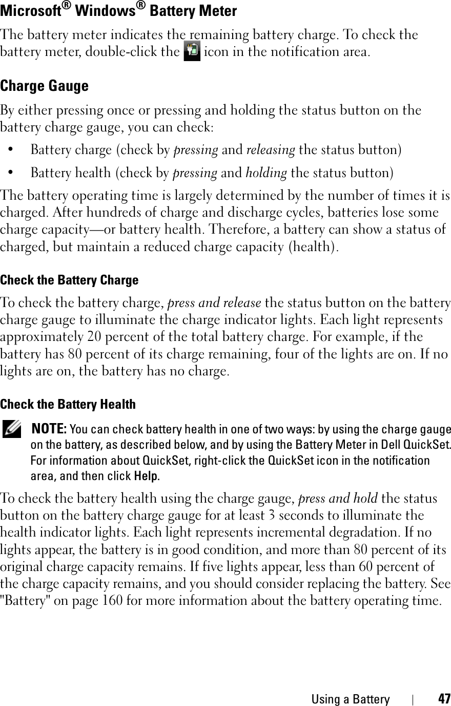 Using a Battery 47Microsoft® Windows® Battery MeterThe battery meter indicates the remaining battery charge. To check the battery meter, double-click the   icon in the notification area. Charge GaugeBy either pressing once or pressing and holding the status button on the battery charge gauge, you can check:• Battery charge (check by pressing and releasing the status button)• Battery health (check by pressing and holding the status button)The battery operating time is largely determined by the number of times it is charged. After hundreds of charge and discharge cycles, batteries lose some charge capacity—or battery health. Therefore, a battery can show a status of charged, but maintain a reduced charge capacity (health).Check the Battery ChargeTo check the battery charge, press and release the status button on the battery charge gauge to illuminate the charge indicator lights. Each light represents approximately 20 percent of the total battery charge. For example, if the battery has 80 percent of its charge remaining, four of the lights are on. If no lights are on, the battery has no charge.Check the Battery HealthNOTE: You can check battery health in one of two ways: by using the charge gauge on the battery, as described below, and by using the Battery Meter in Dell QuickSet. For information about QuickSet, right-click the QuickSet icon in the notification area, and then click Help.To check the battery health using the charge gauge, press and hold the status button on the battery charge gauge for at least 3 seconds to illuminate the health indicator lights. Each light represents incremental degradation. If no lights appear, the battery is in good condition, and more than 80 percent of its original charge capacity remains. If five lights appear, less than 60 percent of the charge capacity remains, and you should consider replacing the battery. See &quot;Battery&quot; on page 160 for more information about the battery operating time.