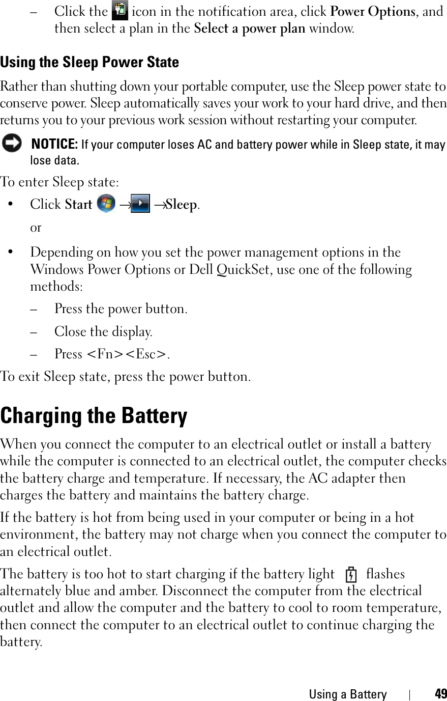 Using a Battery 49–Click the   icon in the notification area, click Power Options, and then select a plan in the Select a power plan window.Using the Sleep Power StateRather than shutting down your portable computer, use the Sleep power state to conserve power. Sleep automatically saves your work to your hard drive, and then returns you to your previous work session without restarting your computer. NOTICE: If your computer loses AC and battery power while in Sleep state, it may lose data.To enter Sleep state:•ClickStart→→Sleep.or• Depending on how you set the power management options in the Windows Power Options or Dell QuickSet, use one of the following methods:– Press the power button.– Close the display.– Press &lt;Fn&gt;&lt;Esc&gt;.To exit Sleep state, press the power button.Charging the BatteryWhen you connect the computer to an electrical outlet or install a battery while the computer is connected to an electrical outlet, the computer checks the battery charge and temperature. If necessary, the AC adapter then charges the battery and maintains the battery charge.If the battery is hot from being used in your computer or being in a hot environment, the battery may not charge when you connect the computer to an electrical outlet.The battery is too hot to start charging if the battery light   flashes alternately blue and amber. Disconnect the computer from the electrical outlet and allow the computer and the battery to cool to room temperature, then connect the computer to an electrical outlet to continue charging the battery.