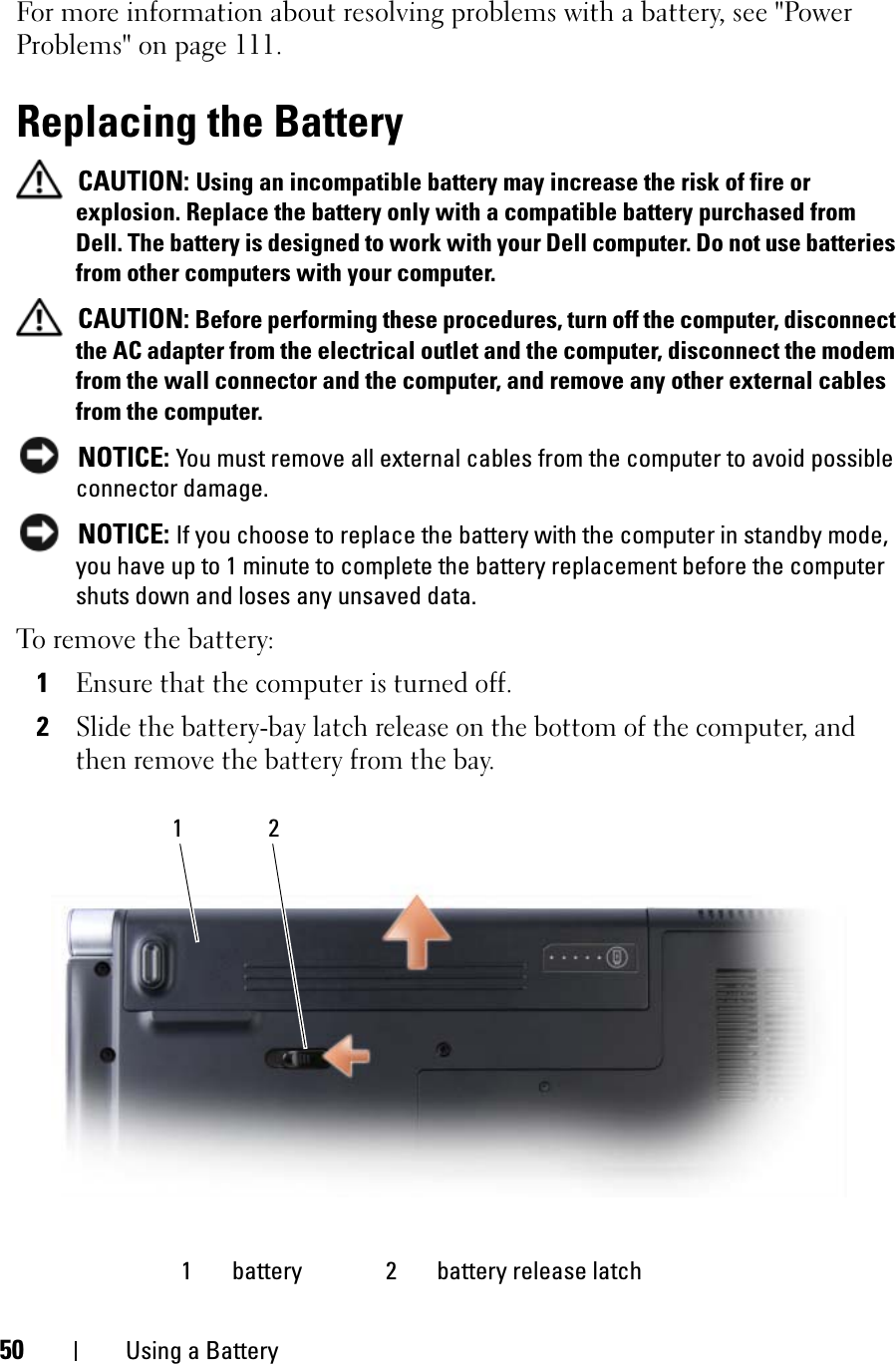 50 Using a BatteryFor more information about resolving problems with a battery, see &quot;Power Problems&quot; on page 111.Replacing the BatteryCAUTION: Using an incompatible battery may increase the risk of fire or explosion. Replace the battery only with a compatible battery purchased from Dell. The battery is designed to work with your Dell computer. Do not use batteries from other computers with your computer. CAUTION: Before performing these procedures, turn off the computer, disconnect the AC adapter from the electrical outlet and the computer, disconnect the modem from the wall connector and the computer, and remove any other external cables from the computer.NOTICE: You must remove all external cables from the computer to avoid possible connector damage.NOTICE: If you choose to replace the battery with the computer in standby mode, you have up to 1 minute to complete the battery replacement before the computer shuts down and loses any unsaved data.To remove the battery:1Ensure that the computer is turned off.2Slide the battery-bay latch release on the bottom of the computer, and then remove the battery from the bay.1 battery 2 battery release latch21