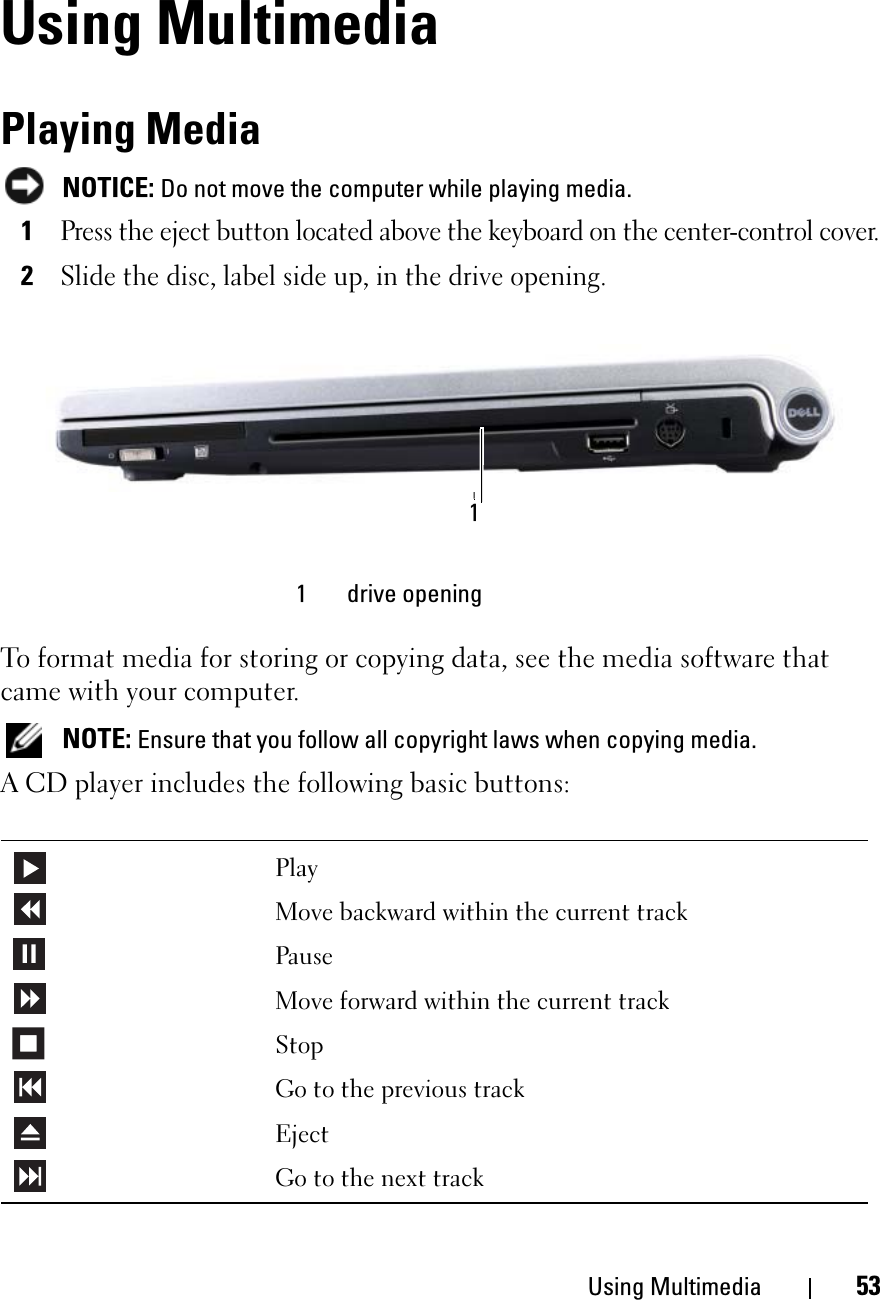 Using Multimedia 53Using MultimediaPlaying MediaNOTICE: Do not move the computer while playing media.1Press the eject button located above the keyboard on the center-control cover.2Slide the disc, label side up, in the drive opening.To format media for storing or copying data, see the media software that came with your computer.NOTE: Ensure that you follow all copyright laws when copying media.A CD player includes the following basic buttons:1 drive openingPlayMove backward within the current trackPauseMove forward within the current trackStopGo to the previous trackEjectGo to the next track1