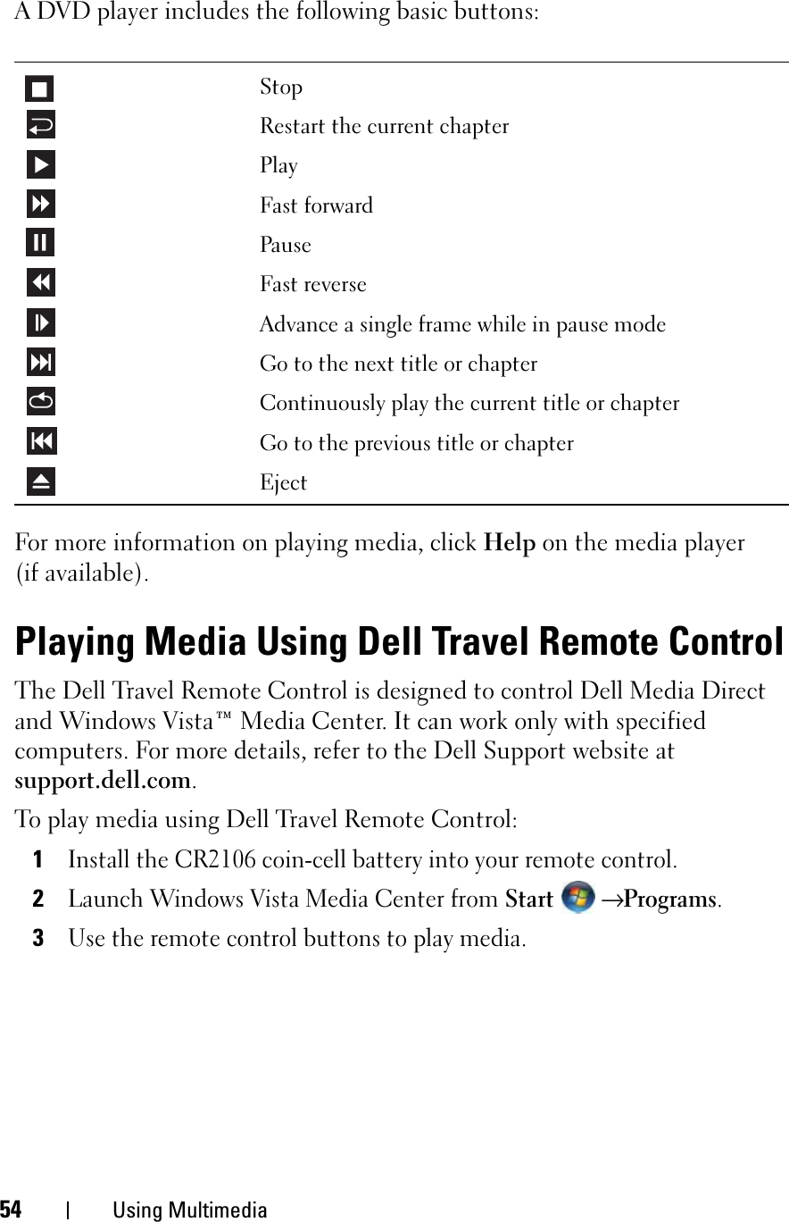 54 Using MultimediaA DVD player includes the following basic buttons:For more information on playing media, click Help on the media player (if available).Playing Media Using Dell Travel Remote ControlThe Dell Travel Remote Control is designed to control Dell Media Direct and Windows Vista™ Media Center. It can work only with specified computers. For more details, refer to the Dell Support website at support.dell.com.To play media using Dell Travel Remote Control:1Install the CR2106 coin-cell battery into your remote control.2Launch Windows Vista Media Center from Start→ Programs.3Use the remote control buttons to play media.StopRestart the current chapterPlayFast forwardPauseFast reverseAdvance a single frame while in pause modeGo to the next title or chapterContinuously play the current title or chapterGo to the previous title or chapterEject