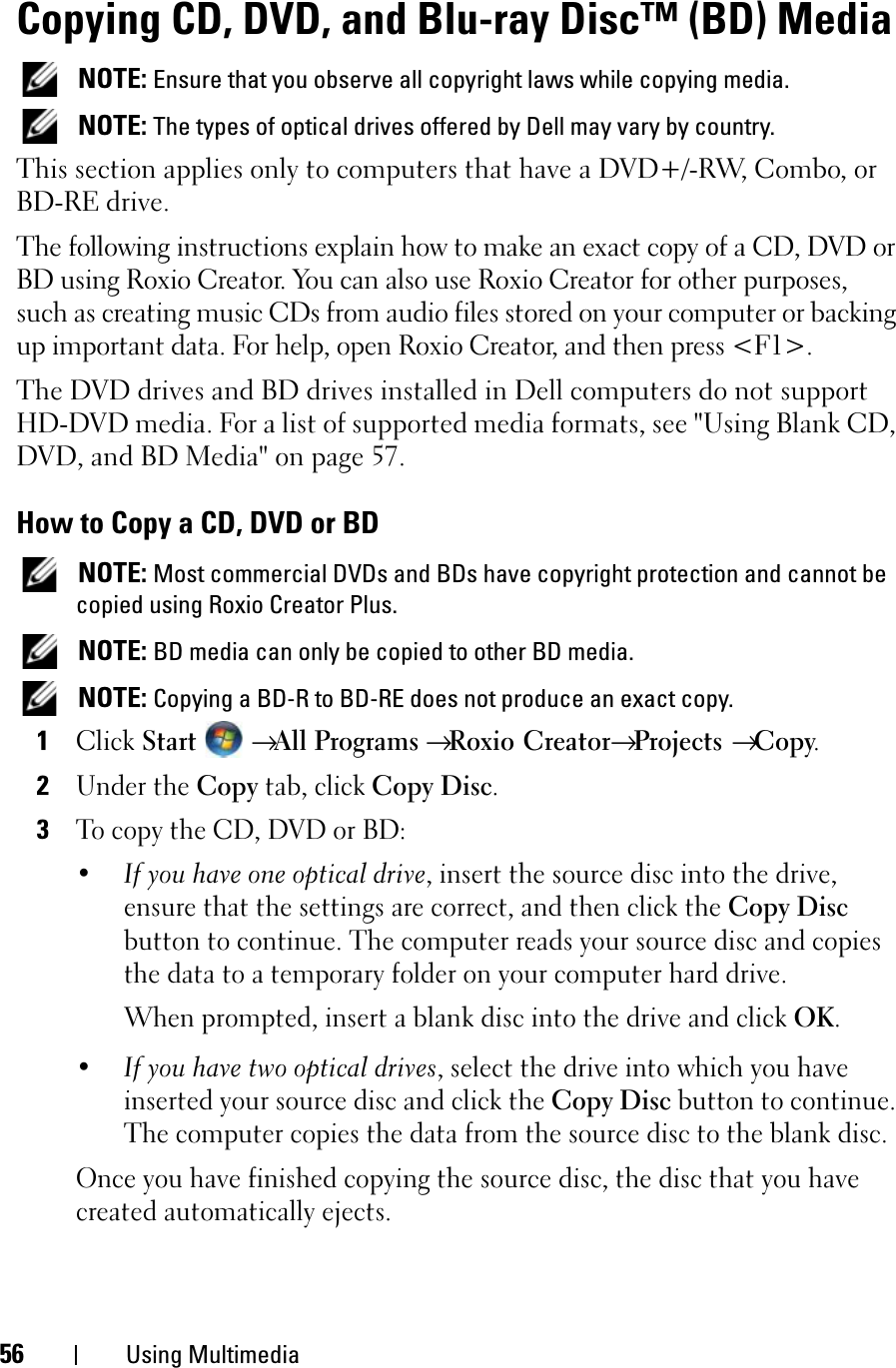 56 Using MultimediaCopying CD, DVD, and Blu-ray Disc™ (BD) MediaNOTE: Ensure that you observe all copyright laws while copying media.NOTE: The types of optical drives offered by Dell may vary by country.This section applies only to computers that have a DVD+/-RW, Combo, or BD-RE drive.The following instructions explain how to make an exact copy of a CD, DVD or BD using Roxio Creator. You can also use Roxio Creator for other purposes, such as creating music CDs from audio files stored on your computer or backing up important data. For help, open Roxio Creator, and then press &lt;F1&gt;.The DVD drives and BD drives installed in Dell computers do not support HD-DVD media. For a list of supported media formats, see &quot;Using Blank CD, DVD, and BD Media&quot; on page 57.How to Copy a CD, DVD or BDNOTE: Most commercial DVDs and BDs have copyright protection and cannot be copied using Roxio Creator Plus.NOTE: BD media can only be copied to other BD media.NOTE: Copying a BD-R to BD-RE does not produce an exact copy.1ClickStart →All Programs → Roxio Creator→Projects →Copy.2Under the Copytab, click Copy Disc.3To copy the CD, DVD or BD:•If you have one optical drive, insert the source disc into the drive, ensure that the settings are correct, and then click the Copy Disc button to continue. The computer reads your source disc and copies the data to a temporary folder on your computer hard drive.When prompted, insert a blank disc into the drive and click OK.•If you have two optical drives, select the drive into which you have inserted your source disc and click the Copy Disc button to continue. The computer copies the data from the source disc to the blank disc.Once you have finished copying the source disc, the disc that you have created automatically ejects.