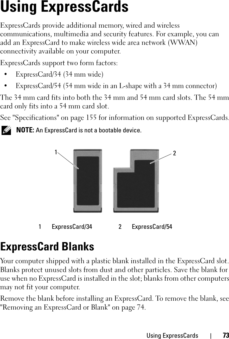 Using ExpressCards 73Using ExpressCardsExpressCards provide additional memory, wired and wireless communications, multimedia and security features. For example, you can add an ExpressCard to make wireless wide area network (WWAN) connectivity available on your computer.ExpressCards support two form factors:• ExpressCard/34 (34 mm wide)• ExpressCard/54 (54 mm wide in an L-shape with a 34 mm connector)The 34 mm card fits into both the 34 mm and 54 mm card slots. The 54 mm card only fits into a 54 mm card slot.See &quot;Specifications&quot; on page 155 for information on supported ExpressCards.NOTE: An ExpressCard is not a bootable device.ExpressCard BlanksYour computer shipped with a plastic blank installed in the ExpressCard slot. Blanks protect unused slots from dust and other particles. Save the blank for use when no ExpressCard is installed in the slot; blanks from other computers may not fit your computer.Remove the blank before installing an ExpressCard. To remove the blank, see &quot;Removing an ExpressCard or Blank&quot; on page 74.1 ExpressCard/34 2 ExpressCard/5412