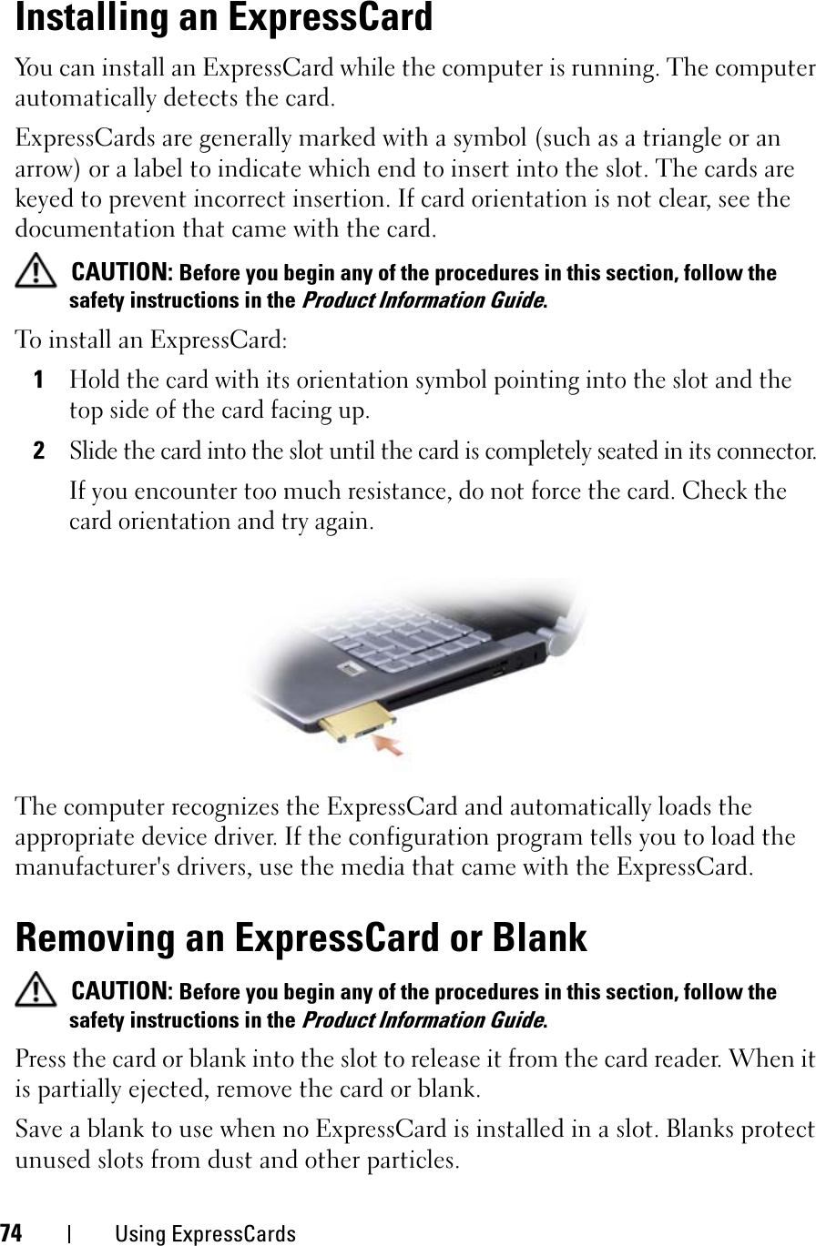 74 Using ExpressCardsInstalling an ExpressCardYou can install an ExpressCard while the computer is running. The computer automatically detects the card.ExpressCards are generally marked with a symbol (such as a triangle or an arrow) or a label to indicate which end to insert into the slot. The cards are keyed to prevent incorrect insertion. If card orientation is not clear, see the documentation that came with the card. CAUTION: Before you begin any of the procedures in this section, follow the safety instructions in the Product Information Guide.To install an ExpressCard:1Hold the card with its orientation symbol pointing into the slot and the top side of the card facing up.2Slide the card into the slot until the card is completely seated in its connector. If you encounter too much resistance, do not force the card. Check the card orientation and try again.The computer recognizes the ExpressCard and automatically loads the appropriate device driver. If the configuration program tells you to load the manufacturer&apos;s drivers, use the media that came with the ExpressCard.Removing an ExpressCard or BlankCAUTION: Before you begin any of the procedures in this section, follow the safety instructions in the Product Information Guide.Press the card or blank into the slot to release it from the card reader. When it is partially ejected, remove the card or blank. Save a blank to use when no ExpressCard is installed in a slot. Blanks protect unused slots from dust and other particles.